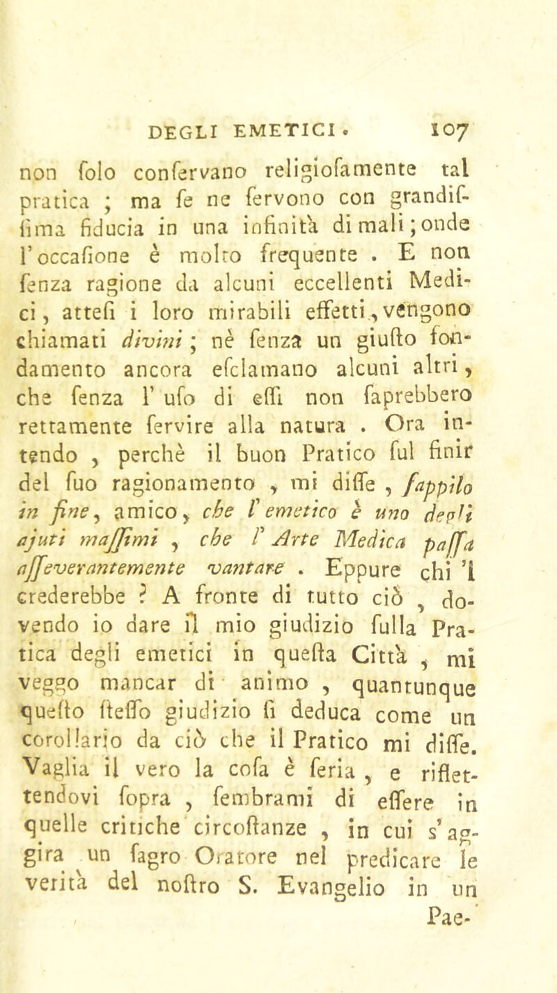 non folo confervano religlofamente tal pratica ; ma fe ne fervono con grandif- fima fiducia in una infinita dimali;onde ì’occafione è molro frequente . E non fenza ragione da alcuni eccellenti Medi- ci, attefi i loro mirabili effetti.,vengono chiamati divmi ; nè fenza un giufto fon- damento ancora efclamano alcuni altri, che fenza T ufo di effi non faprebbero rettamente fervire alla natura . Ora in- tendo , perchè il buon Pratico fui finir del fuo ragionamento , mi diffe , fappUo in fine ^ amico, che l'emetico è uno depfi ajuti majjtmi , che P Arte Medica pa[fa ajjeverantemente 'vantare . Eppure chi ’i crederebbe ? A fronte di tutto ci5 , do- vendo io dare il mio giudizio fulla Pra- tica degli emetici in quella Citta , mi veggo mancar di animo , quantunque quello ftelfo giudizio fi deduca come un corollario da ciò- che il Pratico mi dilfe. Vaglia il vero la cofa è feria , e riflet- tendovi fopra , fembrami di eflere in quelle critiche circoftanze , in cui s’aa- gira ^un fagro Oratore nel predicare le verità del noftro S. Evangelio in un Pae-