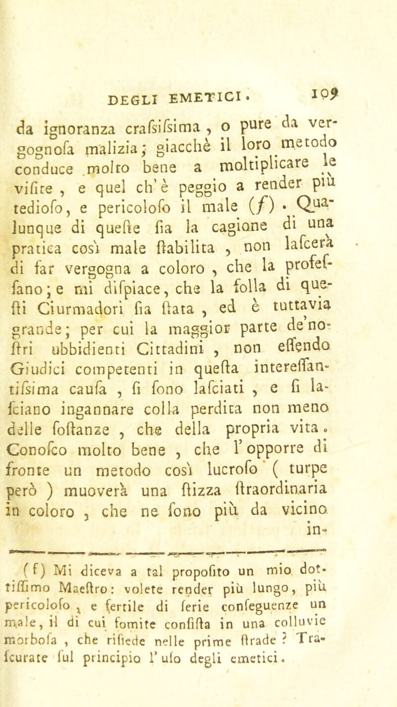 da ignoranza crarsirsima , o pure da ver- gognofa malizia; giacché il loro metodo conduce .molto bene a moltiplicare le vifite , e quel eh’è peggio a render pui tediofo, e pericolofo il male (/) • Qi^^ Junque dì quefie fia la cagione dì una pratica cosi male {labilità , non lafcera di far vergogna a coloro , che la protel- fano ; e mi difpiace, che la folla di qu^- {H Ciurmadori fia (lata , ed è tuttavia grande; per cui la maggior parte de no- flri ubbidienti Cittadini , non effendo Giudici competenti in quella ìntereflan- tifsima caufa , fi fono lafciati , e fi la- feiano ingannare colla perdita non meno delle foftanze , che della propria vita. Conofeo molto bene , che V opporre di fronte un metodo cosi lucrofo ( turpe però ) muoverk una (lizza (Iraordinaria in coloro , che ne fono più da vicino. in» ( f) MI diceva a tal propofito un mio dot- tiffimo Maeftro: volete render più lungo, piu pericolofo ^ e ferrile di ferie confeguenze un rnale, il di cui fomite confifta in una colluvie rr.orbofa , che rifiede nelle prime firade ? Tra- (curate'lui principio T ulo degli emetici.