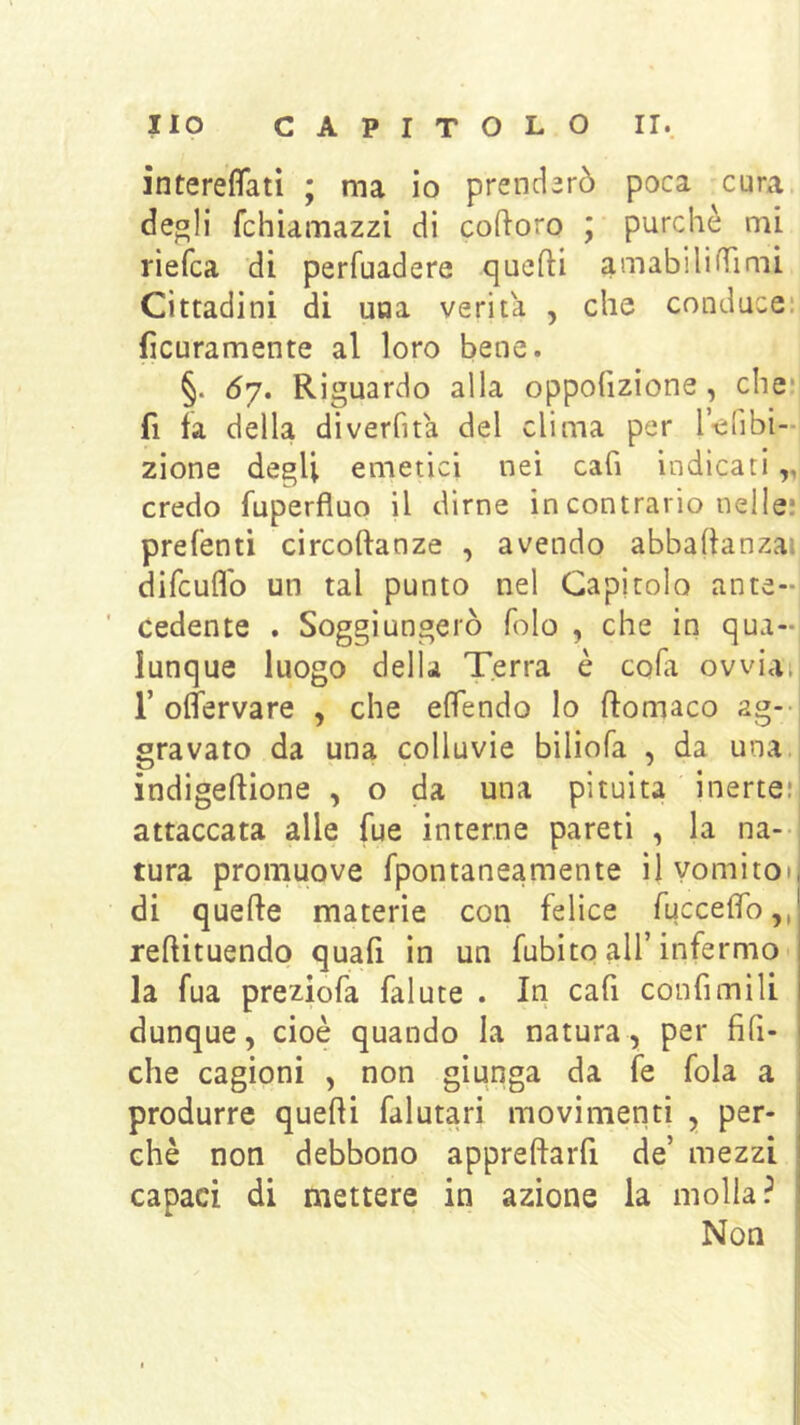 interefifatì ; ma io prenderò poca cura deoli fchiamazzi di coftoro ; purché mi riefca di perfuadere quefti amabilifTimi Cittadini di una verità , che conduce: fìcuramente al loro bene. §. Ó7. Riguardo alla oppohzione, che*! fi fa della diverfita del clima per r-elibi- zione degli emetici nei cafi indicati,, credo fuperfluo il dirne in contrario nelle; prefenti circoftanze , avendo abbaftanzai difcuflb un tal punto nel Capitolo ante-' ’ cedente . Soggiungerò folo , che in qua- lunque luogo della Terra è coha ovviai r offervare , che elfendo lo flomaco ag- gravato da una colluvie biliofa , da una. indigeflione , o da una pituita inerte; attaccata alle fue interne pareti , la na- i tura promuove fpontaneamente il vomitoli di quelle materie con felice fuccelfo,, redituendo quafi in un fubito all’infermo la fua preziofa falute . In cafi confimili dunque, cioè quando la natura, per fifi- che cagioni , non giunga da fe fola a produrre quelli falutari movimenti , per- chè non debbono apprellaiTi de’ mezzi capaci di mettere in azione la molla? Non