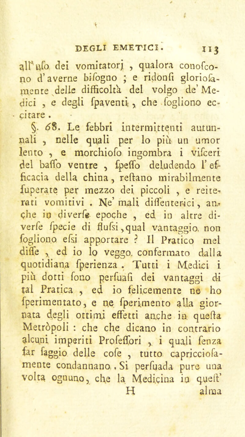 (^ei vomitatorj , qualora conofco- no d’averne bifogno ; e ridonfi gloriofa- ra,ente ^delie difficolta del volgo de’Me- dici , e degli fpaventi;, che.fogliono ec- citare . §. 58. Le febbri intermittenti autun- nali 3 nelle quali per lo più un umor lento 3 e morchiofo ingombra i vifceri del baffi) ventre , fpelfo deludendo l’ef- ficacia della china, reftano mirabilmente fuperate per mezzo dei piccoli , e reite- rati vomitivi . Ne’mali dilfenterici, am che in diverf« epoche , ed in altre di- verfe fpecie di flufsi^qual vantaggio, non foglion.o efsi apportare ? Il Pratico mel dilfe , ed io lo veggo, confermato dalla quotidiana fperienza . Tutti i Medici i più dotti fono perfuafi dei vantaggi di tal Pratica , ed io felicemente ne ho fperimentato, e n,e fperimento alla gior- nata degli ottimi effetti aache in quella Metròpoli : che che dicano in contrario alcuni imperiti Profeffori , i quali fenza far faggio delle cofe , tutto capricciofa- mente condannano., Si perfuada pure una volta ognuno, eh,e la Medicina in quelV H alma
