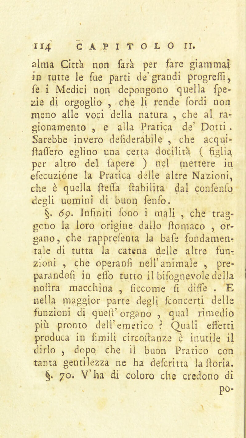 alma Citta non Tara per fare giammai in tutte le Tue parti de’grandi progrefTì, fe i Medici non depongono quella fpe- zie di orgoglio , che li rende fordi non meno alle voci della natura , che al ra- gionamento e alla Pratica de’ Dotti . Sarebbe invero defiderabile , che acqui- Paflero eglino una certa docilit'a ( figlia per altr^ del fapere ) nel mettere in efecuzifine la Pratica delle altre Nazioni, che è quella ftefla riabilita dal confeniq degli uomini di buon fenfo. §. 6p. Infiniti fono i mali , che trag- gono la loro origine dallo fiomaco , or- gano, che rapprefenta la bafe fondamen- tale di tutta la catena delle altre fun-. zioni , che operanfi nell’animale , pre- parandofi in elfo tutto il bifognevole della nofira macchina , ficcome fi dilfe . E nella maggior parte degli fconcerti delle funzioni di quell’organo , qual rimedio più pronto dell’emetico ? Quali effetti produca in fimili circollanze è inutile il dirlo , dopo che il buon Pratico con tanta gentilezza ne ha deferitta la fioria. 70. V’ha di coloro che credono di po-