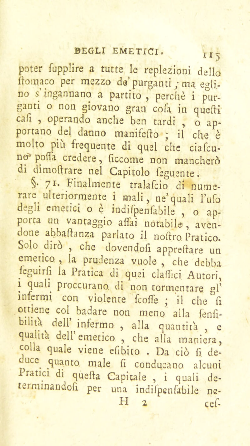 poter fupplire a tutte le replezioni dello lìoinaco per mezzo de purganti ; ma egli- no s ingannano a partito , perchè i pur- ganti o non giovano gran cofa in quelli cali , operando anche ben tardi , o ap- portano del danno manifello ; il che è molto più frequente di quel che ciafcu- n^ pofla credere, fìccome non mancherò di dimollrare nel Capitolo feguente. §• yi. Finalmente tralafcio di nume- rare ulteriormente i mali, ne’quali l’ufo degli emetici o è indifpenfabile , o ap- porta un vantaggio affai notabile-, aven- done abballanza parlato il nollro Pratico. Solo dirò , che dovendofi apprellare un emetico , la prudenza vuole , che debba feguirli la Pratica di quei claffici Autori, i quali proccurano, di non tormentare gl’ infermi con violente fcoffe ; il che fi ottiene col^ badare non meno alla fenfi- bihta^ dell’^infermo , alla quantità , e qualità dell emetico , che alla maniera, colla quale viene efibito . Da ciò fi de- uce^ quanto male fi conducano alcuni I ranci di queffa Capitale , i quali de- terminandofi per una indifpenfabile ne- H 2 cefi