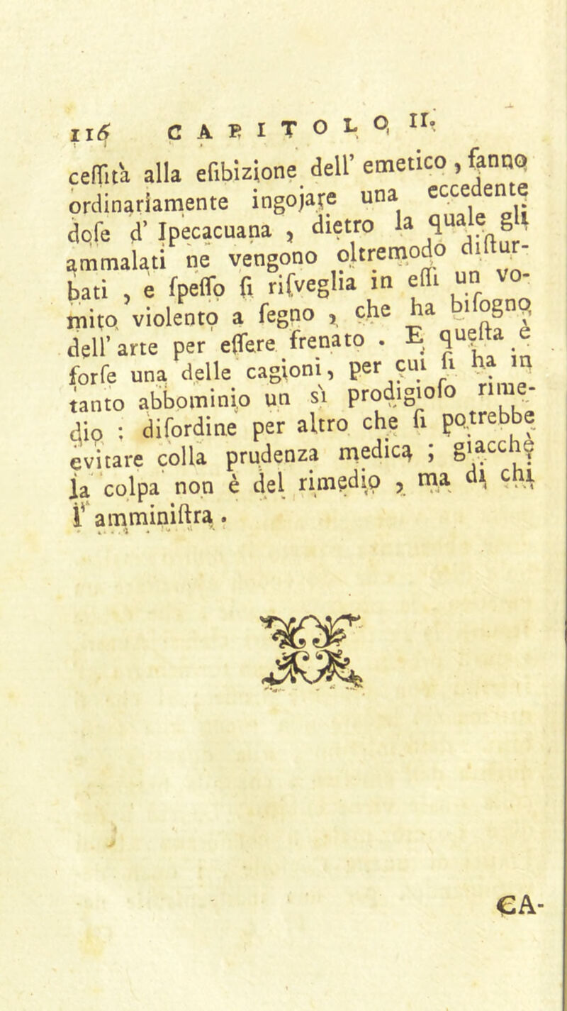 celTità alla efibizione dell’ emetico , fanno ordinariamente ingojafe una dpfe d’ Ipecacuana , dietro la ammalati ne vengono oltretnodo , . bati , e fpelfo fi rifveglia in eSi un vo- mito, violento a fegno , che ha i og dell’ arte per effere frenato . E _ forfè una delle cagioni, per ^ tanto abbominio un si prodigiofo dio : difordine per altro che fi potrebbe evitare colla prudenza medica ; la colpa non è del rinasci io j naa 9, A i' amminiftra. • 44., 4 '* ‘ ■«ir