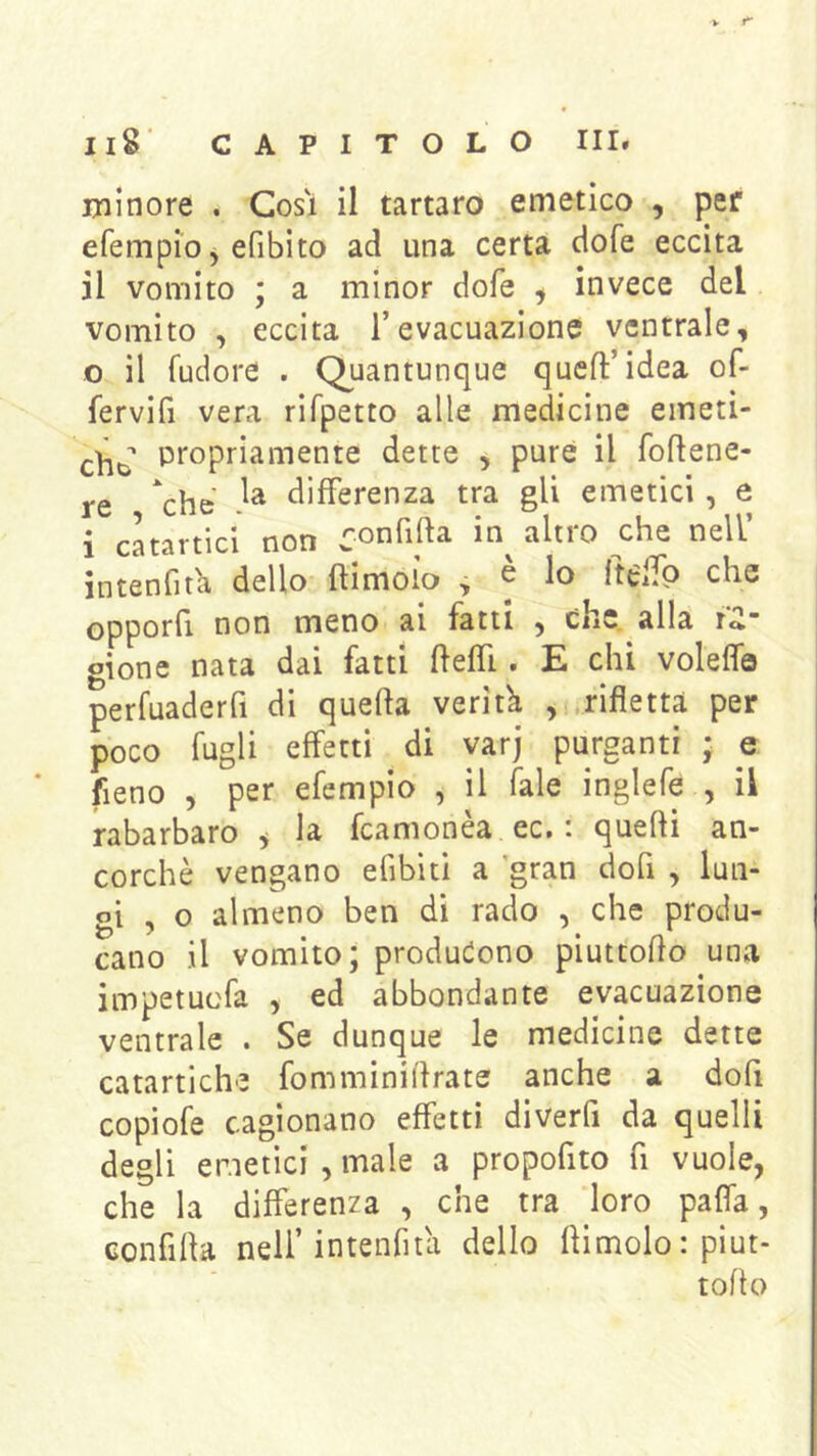 minore . Cosi il tartaro emetico , per efempio ^ efibito ad una certa dofe eccita il vomito ; a minor dofe ^ invece del vomito , eccita l’evacuazione ventrale, 0 il fudore . Quantunque queft’idea of- fervifi vera rifpetto alle medicine emeti- che Ptopriamente dette , purè il fohene- re ^chc differenza tra gli emetici, e 1 catartici non ronfifta in^ altro che nell’ intenfitli dello ftimoìo , e lo ftelfo che opporli non meno ai fatti , che. alla gione nata dai fatti fteffi. E chi voleffa perfuaderfi di quella verità , rifletta per poco fugli effetti di yarj purganti ; e fieno 5 per efempio , il Tale inglefe , il rabarbaro y la fcamonèa ec. : quelli an- corché vengano efibiti a gran dofi , lun- gi , o almeno ben di rado , che produ- cano il vomito; produciono piuttoflo una impetuofa , ed abbondante evacuazione ventrale . Se dunque le medicine dette catartiche fomminiilrate anche a dofi copiofe cagionano effetti diverfi da quelli degli emetici , male a propofito fi vuole, che la differenza , che tra loro paffa, confilla nell’intenfiùi dello flimolo : piut- toflo