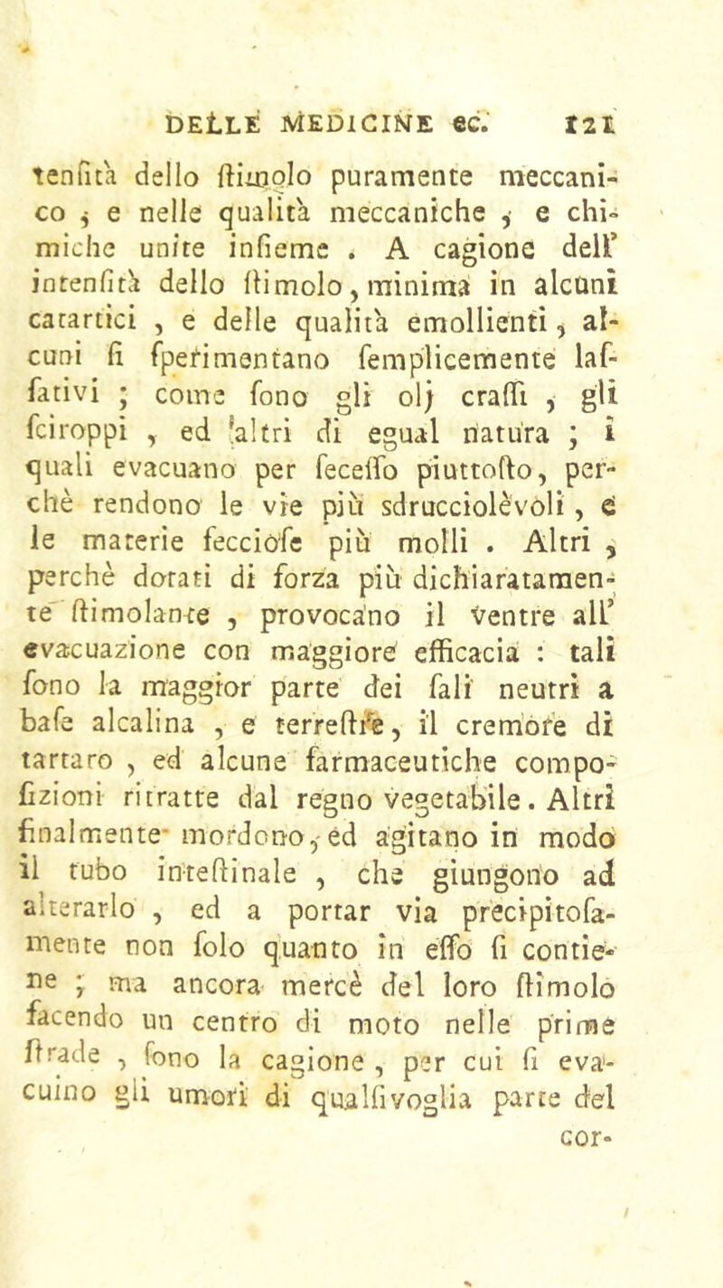 tenfita dello ftiioolo puramente meccani- co ^ e nelle qualità meccaniche , e chi- miche unite infiemc . A cagione dell’ intenfitcì dello Ili molo, minima in alcuni catartici , e delle qualità emollienti, al- cuni lì fpefimentano femplicemente laf- fativi ; come fono gli ol; cralTi , gli fciroppi ed 'altri di egual natura ; i quali evacuano per fecelfo piuttofto, per- chè rendono le vie più sdrucciolévoli, ci le materie fecciòfc più molli . Altri ^ perchè dorati di forza più dichiaratamen- te' ftimolante 5 provocano il Ventre all’ evacuazione con maggioro efficacia : tali fono la maggior parte dei fall' neutri a bafe alcalina , e terreft/e, il crem’ófe di tartaro , ed alcune farmaceutiche compo- Czioni ritratte dal regno vegetabile. Altri finalmente- mordono,'éd agitano in modo il tubo inteftinale , che giungono ad alterarlo , ed a portar vìa pfecipìtofa- mente non folo quanto in elfo fi contìe- Ile ma ancora- mercè del loro flimoló facendo un centro di moto nelle prime firade , fono la cagione , per cui fi eva- cuino gli umori di qualfivoglia parte del cor- /