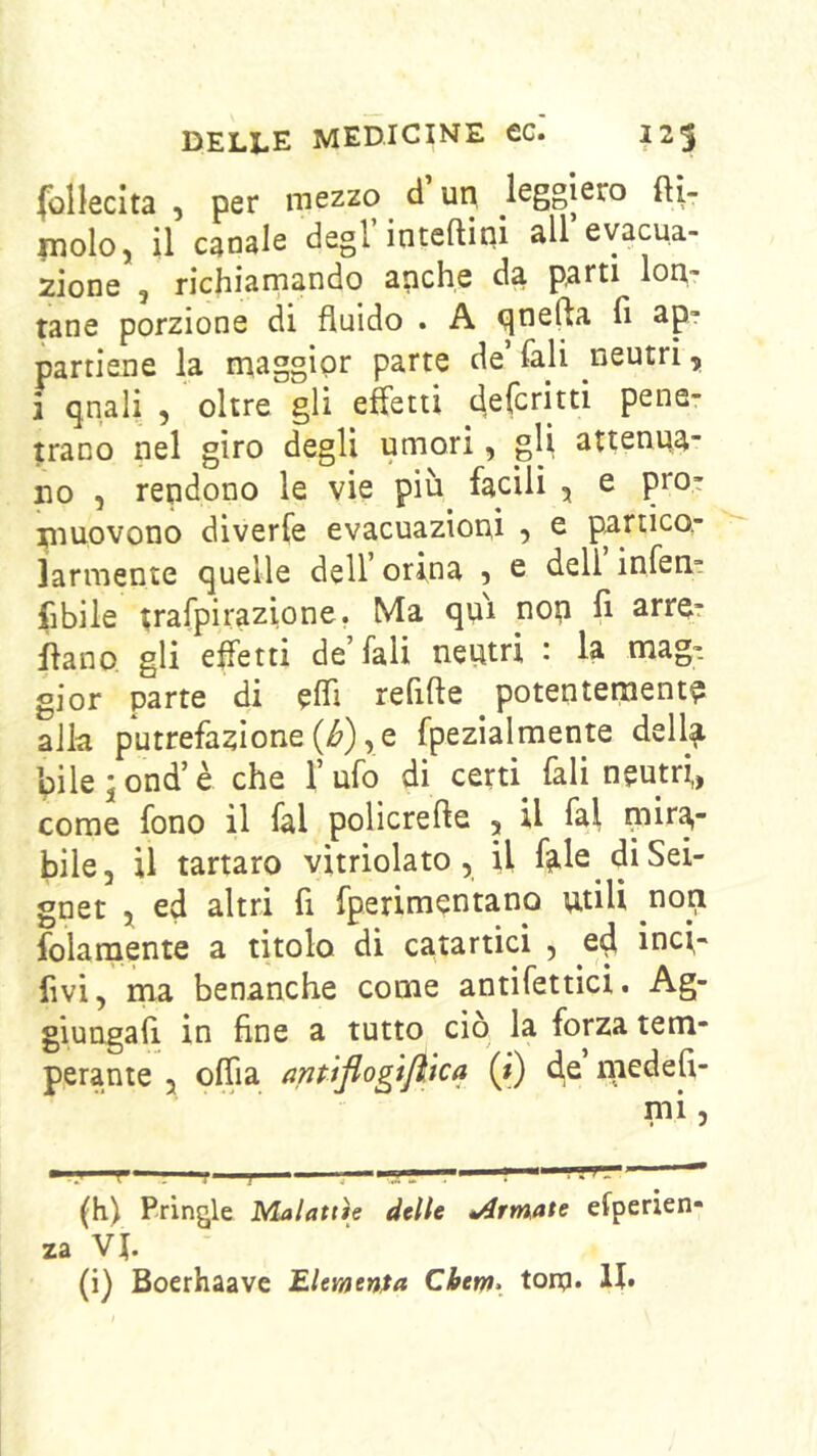 folleclta , per mezzo d un leggiero ftl- molo, il canale degl’inteftiqi all’evacua- zione 5 richiamando anche da parti lon- tane porzione di fluido . A qne^a fi ap- partiene la maggior parte de’ fali neutri, i quali , oltre gli effetti deferirti pene- trano nel giro degli umori, gli attenua- no , rendono le vie più facili , e pro- muovono diverfe evacuazioni , e panicor larmente quelle dell orina 5 e dell inferit fibile trafpirazione. Ma qui nop fi arre? flano gli effetti de’fali neutri : la mag- gior parte di elfi refifte potenteraentp alla putrefazione (i^),e fpezialmente della bile jond’è che l’ufo di cera fali neutri,, come fono il fai policrefte , U fai mira- bile, il tartaro vitriolato, il fale diSei- gnet j ed altri fi fperimentano utili non folamente a titolo di catartici , inci- fivi, ma benanche come antifettìci. Ag- giungali in fine a tutto ciò la forza tem- perante 5 olfia antiflogtjìtca 0 medefi- mi 5 (h) Pringle Malattìe delle *Armate esperien- za VJ. (i) Boerhaave EUmenfa Cbem> tonpi*