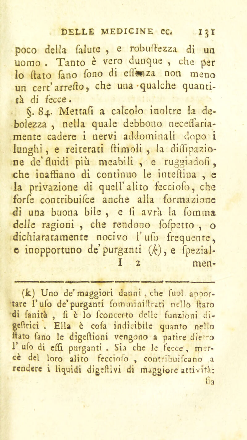 poco della falute , e robuOezza di ua uomo . Tanto è vero dunque , che per lo (tato fàno fono di ell^iza non meno un cert’arre/io, che una-qualche quanti- tà di fecce. §. 84. Mettafi a calcolo inoltre la de- bolezza , nella quale debbono neceflàrla- mente cadere i nervi addominali dopo i lunghi, e reiterati ftimoli , la diiTipazio- ne de’fluidi più meabilì , e ruggiadofi, che inaffiano di continuo le inteftina , e la privazione di quell’alito fecciofo, che forfè contribuifce anche alla formazione di una buona bile , e lì avrà la fomma delle ragioni , che rendono fofpetto , o dichiaratamente nocivo l’ufo frequente, c inopportuno de’purgami fpezial- I 2 men- (k) Uno de’maggiori danni , che fuol apoor- tare l’ufo de’purganti fomminiflrati nello flato di fanità , fi è lo fconcerto delle funzioni di- gcflrici . Ella è cofa indicibile quanto nello flato fano le digeflioni vengono a patire die ’O 1 ufo di eflì purganti . Sia che le fecce , mer- cè del loro alito fecciofo , contribuifcano a rendere i liquidi digeflivi di maggiore attività: li a