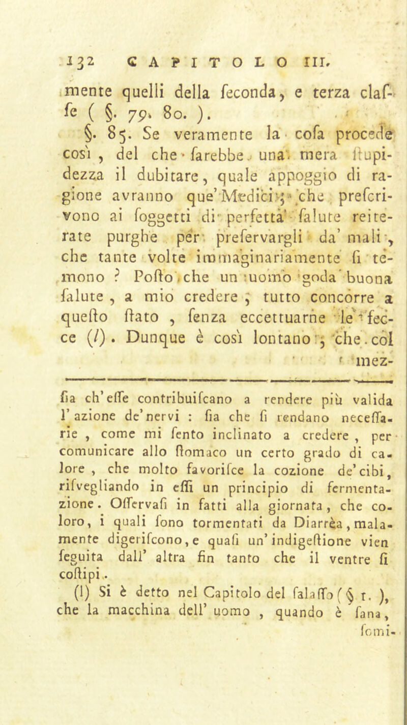 mente quelli della feconda, e terza ciaf-' fe ( §. 7p» 8o. ). . ^ ^ §. 85. Se veramente la - cofa procede cos'i , del che ' farebbe. una', mera ispi- dezza il dubitare, quale appoggio di ra- gione avranno que’ Medici.-;\che , prefcri- vono ai foggctti di-perfetta’ falute reite- rate purghe peV‘. prefervargli da’mali*, che tante volte immaginariamente' fi te- mono ? Porto .che un luo’mb 'goda' buona lalute , a mio credere ; tutto concorre a querto rtato , fenza eccettuarne • le^'fec- ce (/) . Dunque è cosi lontano thè. còl ’ ' f iiiez- fia eh’erte contribuifeano a rendere più valida l’azione de’nervi : fia che fi rendano necerta- rie , come mi fento inclinato a credere , per- comunicare allo rtomaco un certo grado di ca- lore , che molto favorifee la cozione de’cibi, rifvegliando in erti un principio di fermenta- zione. Ortervafi in fatti alla giornata, che co- loro, i quali fono tormentati da Diarrèa, mala- mente digerifeono, e quafi un’indigeftione vien feguita dall’ altra fin tanto che il ventre fi cortipi.. (1) Si è detto nel Capitolo del falartof ^ r. ), che la macchina dell’ uomo , quando è fana, lomi-