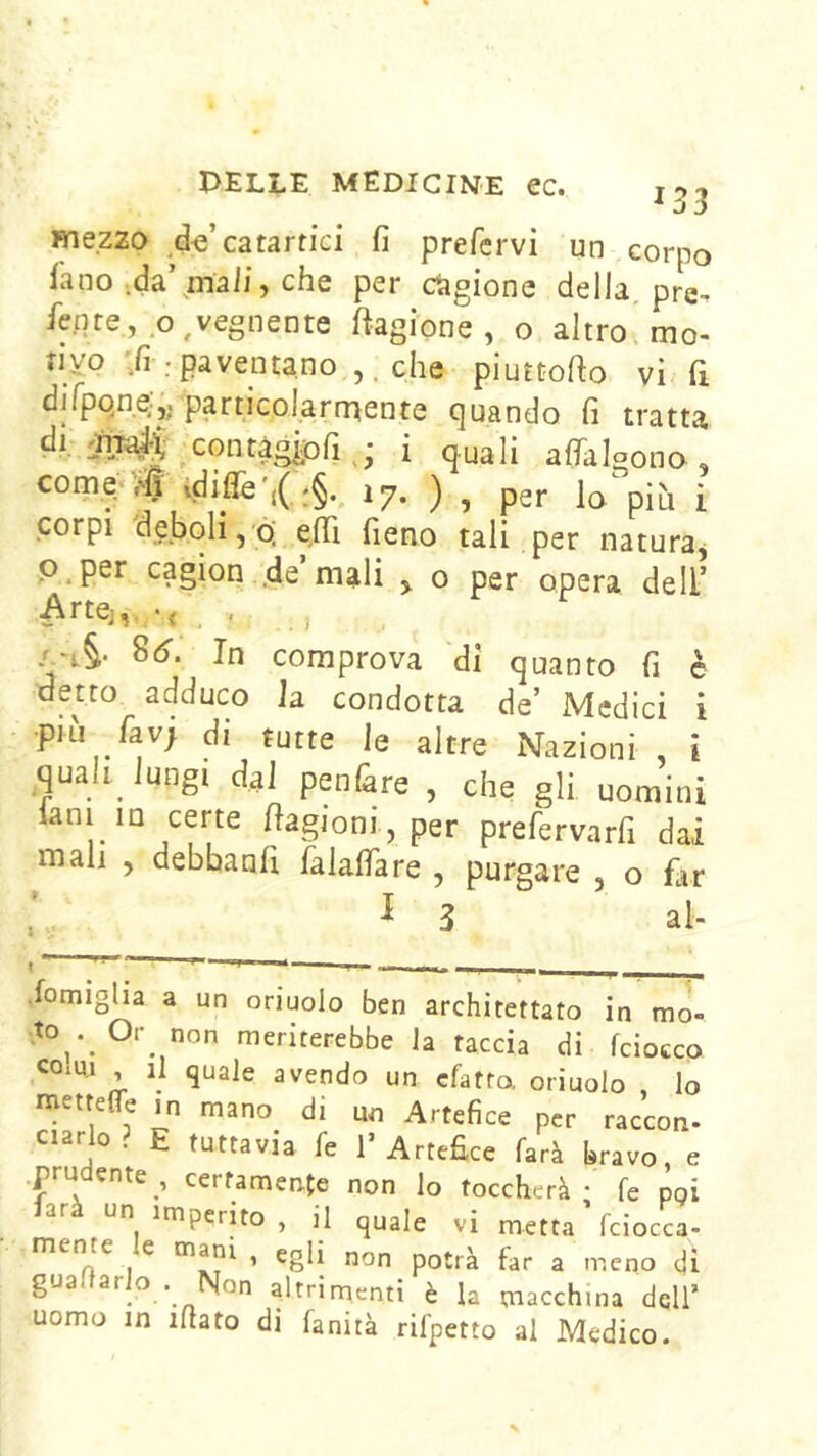 * j 5 mezzo ^^d-e’catartici fi prefervi un corpo fano .da’maii, che per cagione della, pre^ fe.nte, o, vegnente Cagione, o altro^ mo- rivo ;fi ; paventano che piuttofio vi. fi difpqne;,. particolarrnente quando fi tratta -contàgi^ i quali afialgono , com.e.<,tidiflh17. ) , per lo;pìh i .corpi deboli,ò; e^fifi fieno tali per naturaj p.per cagion .de’mali , o per opera dell’ 8c). In comprova ‘di quanto fi è detto adduco la. condotta de’ Medici i •più favj di tutte le altre Nazioni , i quali, lungi dal penare , che gli uomini ianim certe fiagioni, per prefervarfi dai mali , debbanfi falafiare , purgare , o fltr I 3 al- ■fomiglia a un oriuolo ben architettato in mo- .to^. Or non meriterebbe Ja taccia di fcioccp CO1U.1 , il quale avendo un cfatta oriuolo , Io mettefle in mano di un Artefice per raccon- ciarlo. E tuttavia fe 1’Artefice farà bravo, e .prudente , certamente non Io toccherà - fe poi un imperito , il quale vi metta fciocca- menre e , egli non potrà far a meno di gua ar o . Non altrimenti è la macchina dell’ uomo in ifiato di fanità rifpetto al Medico.