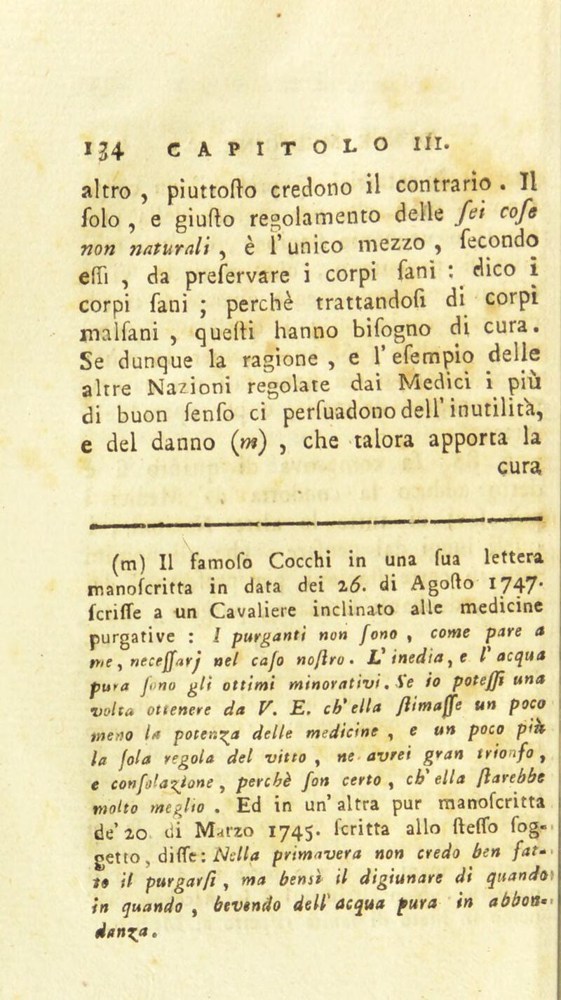 altro , pìuttofto credono il contrario . Il folo , e giufto regolamento delle fet cofs non naturali^ è l’unico mezzo, fecondo effi , da prefervare i corpi fanì : ^ dico ì corpi fani ; perchè trattandoli di corpi malfani , quelli hanno bifogno di cura. Se dunque la ragione , e Tefempio delle altre Nazioni regolate dai Medici i^ piu di buon fenfo ci perfuadono dell’inutilìtìi, e del danno (m) , che talora apporta la cura (m) Il famofo Cocchi in una fua lettera j manoferitta in data dei di Agofto 1747' kriffe a un Cavaliere inclinato alle medicine purgative : / purganti non fono , conte pare a pte ^ ntctffarj nel cafo noftra » L'inedia ^ e l acqua pura Jono gli ottimi minorativi, Se io potefji una •volta ottenere da V. E. ch'ella /limajfe un poco j meno la potenza delle medicine ^ e un poco pitt I la fola regola del vitto , ne. avrei gran trionfo, e confola'zione , perchè fon certo , eh ella fìarebbe molto meglio . Ed in un’ altra pur manoferitta de’20. di Marzo 1745. kritta allo fteffo fog-- getto, diffe; primavera non credo ben fat-> to il purgarft ^ ma bensp il digiunare dt quandoì in quando ^ bevendo dell'acqua pura in aóboa^> danx,n.