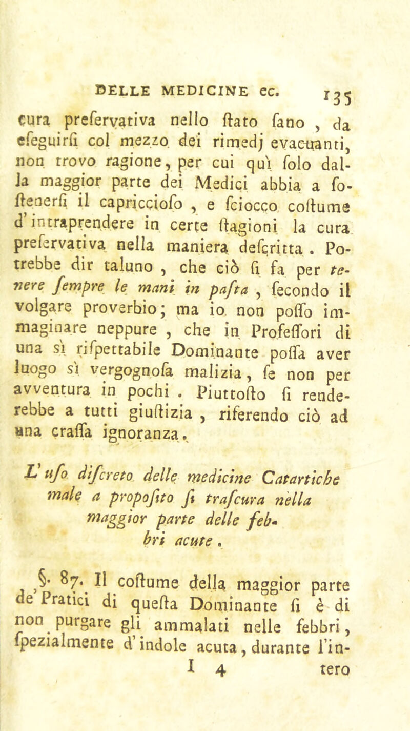135 cura preferyativa nello ftato fano , da cfeguirri col mezzo dei rimedj eyaciianti, non trovo ragione, per cui qui folo dal- la maggior parte dei Medici abbia a fo- ftenerfi il capricciofo , e fciocco coilume d intraprendere in certe flagioni la cura prefervativa nella maniera defcritta . Po- trebbe dir taluno , che ciò Q fa per te- nere fempre le mani in pafta , fecondo il volgare proverbio; ma io. non polfo im- maginare neppure , che in Profeffori di una SI rifpettabile Dominante pofla aver luogo SI vergognolà malizia, fe non per avventura in pochi . Piuttofto fi rende- rebbe a tutti giufiizia , riferendo ciò ad una Grafia ignoranza, L ufo àìfcreto delle medicine Catartiche male a pvopofito Jl trafcuva nella maggior parte delle feb» bri acute . §• 87.^ Il cofiume dell^ maggior parte de Pratici di quella Dominante fi è di non purgare gli ammalati nelle febbri, ipezialmente d indole acuta, durante l’in-