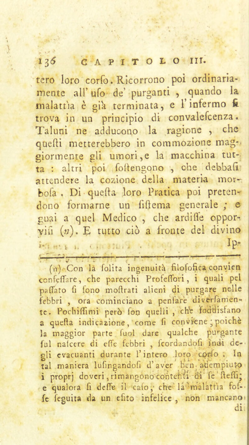 tcro loro corfo. Ricorrono poi ordinaria- mente all’ ufo de’ purganti , quando la malattìa è già terminata, e l’infermo lì trova in un principio di convalefcenza. Taluni ne adducono la ragione , che quelli metterebbero in commozione mag-. gionnente gli umori,e la macchina tut- ta ; altri poi fohengono , che debbali attendere la cozione della materia mor- bofa . Di quella loro Pratica poi preten- dono formarne un lillema generale ; e guai a quel Medico , che ardifle opporr vin (?;). E tutto ciò a fronte del divino . , Ip- f ^ ^ » • 't f 1 ■ ' '  ; '' ' ^ “Z ^ (n')/-.Con là lolita ingenuità filofonea convien ccnfelTare, che parecchi P fole {Tori, i quali pel paflfato fi lono moftrati alieni di purgare nelle febbri , ora cominciano a penfare div^fàmen» tc. Pochiffimì però fon quelli , chi? fodtlistano a quella indicazione, come fi conviene • poiché la maggior parte fuol dare qualche pu»'gante fui nalcere di effe febbri , feordandofi ìndi de-- gli evacuanti durante l’intero loro tprfo . In tal maniera lufingandofi d’aver ben. 3;dempiutp i proprj doveri, rimangono conteKfi-ch fe ' lleffij c qualora fi delTe ilcaio^* che'la'malattìa fof-- fc feguita da un efito infelice , non mancano»