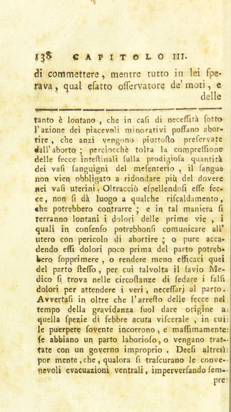 di commettere, mentre tutto in lei fpe- rava, qual efatto oflervatore de moti, e ■ delle tanto è lontano , che in cafi di neceffirà fotto l’azione dei piacevoli minorativi poffano abor- tire , che anzi vengono piuttofto prefervate dall’aborto ; perciocché tolta la conRprelfione delle fecce inteftinali Culla prodigiofa quantità dei vafi fanguìgni del rnefenterio , il fangue non vien obbligato a ridondare più del dovere i nei vafi uterini. Oltracciò efpellendofi effe fec- ce, non fi dà luogo a qualche rifcaldamcnto, , che potrebbero contrarre * e in tal maniera fi terranno lontani i dolori delle prime vie , i quali in confenfo potrebbonfi comunicare all’ utero con pericolo di abortire * p pure acca- dendo, eflì dolori poco prima del parto potreb- bero, fopprimere , o rendere meno, efficaci quei del parto fteffo , per cui talvolta il lavio Me- dico fi trova nelle circoft^nze di fedare i falfi dolori per attendere i veri , neceffarj al parto.. Avvertafi in oltre che l’arredo delle lecce pel j tempo della gravidanza fuol dare origine ati quella fpezie di febbre acuta vifcerale , in cuii le puerpere fovente incorrono, e maffimamepte: fc abbiano un parto laboriofo,o vengano trat- tate con un governo improprio . Deefi altresìl por mente, che , qualora fi trafcurano le conve-- ncvoli evacuazioni ventrali, imperverfando fem-. pre*