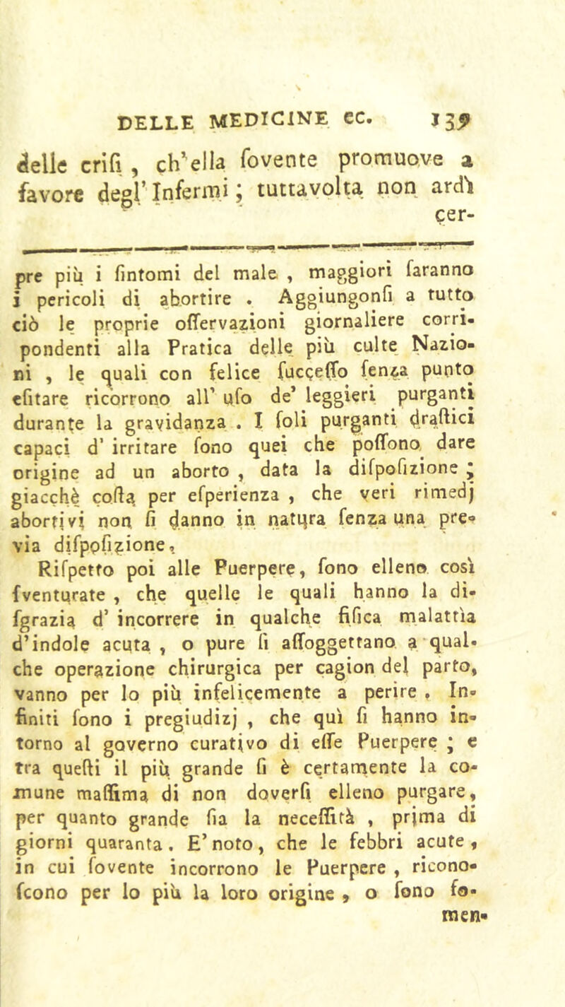 delle crifi , chVlla fovente promuove a favore degl’Infermi; tuttavolta non ard'i cer- pre più i fintomi del male , maggiori faranno i pericoli di abortire . Aggiungonfi a tutto ciò le proprie offervazioni giornaliere corri- pondenti alla Pratica delle più calte Nazio- ni , le (juali con felice fucQeffo fenza puoto efitare ricorrono all’ ufo de* leggieri purganti durante la gravidanza . I foli purganti d.rajli^l capaci d’ irritare fono quei ebe poffono dare origine ad un aborto , data la difpofizione j giacché corta, per efperienza , che veri rimedj abortivi non fi danno in natqra fenza una pre- via difpofizione, Rifpetto poi alle Puerpere, fono elleno cosi fventurate , che quelle le quali hanno la di- fgrazia d’ incorrere in qualche fifica malattìa d’indole acuta , o pure fi affoggettano a qual- che operazione chirurgica per cagion del parto, vanno per lo più infelicemente a perire , In- finiti fono i pregiudizi , che qui fi hanno in- torno al governo curativo di effe Puerpere * e Tra quelli il più grande fi è certarnente la co- mune maffima di non doverli elleno purgare, per quanto grande fia la neceffità , prima di giorni quaranta. E’noto, che le febbri acute, in cui fovente incorrono le Puerpere , ricono- feono per lo più la loro origine , o fono fo- na en-