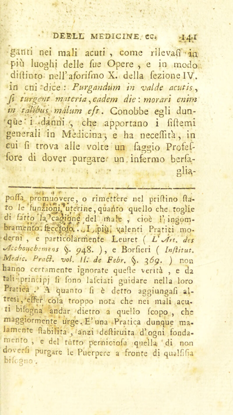 ■ganti nei mali acuti , come rilevai 'ia più luoghi delle Tue Opere , e in modo diltinto-neiraforifmo X. della fezionelV. in cni ••'dice : Purgandum hi valde acutìs ^ fi turgént m.iter'ta ^eadem die'.morari entm in tpffbi4s^^màlnm efr. Conobbe egli dun- ‘qùe-i .dànriiche apportano i fiftemi generali in Medicina j e ha necelTita, in cui fi trova alle volte un faggio Profef- fore di dover .purgare.' un. infermo berfa- ; glia- — 'w i ^ ■ .fi polla promuovere, o rimettere nel priflino fia- to le funziòm^'^ute'rine, quanto quello che, toglie itialfe cioè !’■ ingom- brarnjchta. fÈcc^|o/o.. Pratici mo- derni', e particòlarnienfe Leuret ( V àes %/fcchoHcb:me’)s ^48. ) , e Borfieri ( Inftitut. Mtdic. Pra6ì. voi. il. de Febr. ^6^. ) non hanno certamente ignorate quelle verità , e da tali-principi fi fono lalciati guidare nella loro Pratica .* A quanto fi è detto aggiungafi al- tresì/élfer còla troppo nota che nei mali .acu- ti bifog'na andar dietro a quello feopo , che maggiormente urge. E’una-Pratica dunque ma- lamente fiabifita ,-'anzi ;defiiruita d’ogni fonda- mento , e del nitro pernic-iofa 'quella; ' di non doverfi purgare le Puerpere a fronte di qualfilìa bilc.giio .