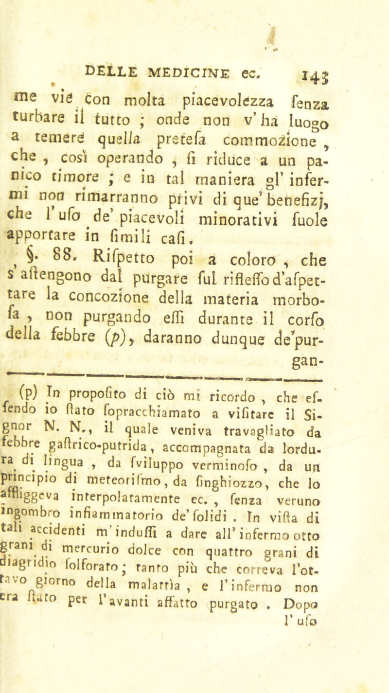 me vie con molta piacevolezza fenza turbare il tutto ; onde non v’hà luogo a temere quella pretefa commozione , che , COSI operando , fi riduce a un pa- nico timore ; e in tal maniera gl’ infer- mi non rimarranno privi di que’ benefizj, che 1 ufo de piacevoli minorativi fuole apportare in fimili cafi. ^ §• 88. Rifpetto poi a coloro ^ che s artengono dal purgare fui rifleffod’afpet- tare la concozione della materia morbo- fa , non purgando efTì durante il corfo della febbre (p)y daranno dunque de^pur- gan- (p) propofito di ciò mi ricordo , che ef- lendo io flato fopracchiamato a vifitarc il Si- veniva travagliato da lebbre gafirico-putrida, accompagnata da lorda- ra^ di lingua , da fviluppo verminofo , da uit principio di meteorifmo, da fìnghiozzo, che lo f *88^'^^ interpolatamente cc. , fenza veruno ingombro infiammatorio de’folidi. fn villa di tali accidenti m’indu/Ti a dare all’infermo otto mercurio dolce con quattro grani di lagndio folforato- tanto piò che correva l’ot- tavo giorno della malattìa, e l’inferrao non era flato per l’avanti affatto purgato . Dopo r ufo
