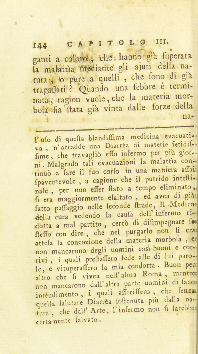 tu gami a cdl’oM.^ *ché> iranno già fuperata la malattìa; fttSdiarite gli aiuti della na- tura .i, « pure a-quelli , che fono d. g.h rrtìt^aiTót;''^ *Oiiando una febbre e tenm- trap,a4ti'? ^Quando una febbre è termi- nati: .ragion vuole, che la materia mor- aft • tit X — am aJ I I r* bofa' -fia fiata già vinta dalle forze della na- l’ufo di quefta blandiffima medicina evacuati va , n’accadde una Diarrèa di materie fctldil- fimc , che travagliò e(fo infermo per piìi gior- ni • Malgrado tali evacuazioni la malattìa con-. tinuò.a fare il fao corfo in una maniera aliali fpavcntevole , a cagione che il putrido intelti- naie , per non effer (lato a tempo eliminato,, fi era maseiormente efaltato , ed avea di già» fatto palfaggio nelle feconde (Irade II Medico, ^lla cura vedendo la caufa dell infermo ri- dotta a mal partito , cercò di difimpegnare fw fldfo con dire , che nel purgarlo non^ li eraa attcfa la concozione 'della materia morbola , et non mancarono-degli uomini così buoni e cor--- rivi , i quali preftalfero fede alle di lui paro- le, e vituperaffero la mia condotta. Buon pere altro che fi vivea nell’alma Roma , mentres non mancarono dall’altra parte uomini di fanc» intèndimento , i quali alferilfero che fenza quella (aiutare Diarrèa foftenuta pm dalla na- tura , che dall’Arte, l’infermo non fi farebb;; certa nenie falvato.