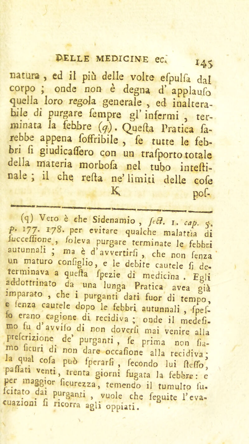 natura , ed il più delle volte efpulfa dal corpo ; onde non è degna d’ applaufo quella loro regola, generale , ed inaltera- bile di purgare fenipre gl’ infermi , ter- minata la febbre (^.), Q^ueffa Pratica fa- rebbe appena foffribile , fe tutte le feb- bri li giudicaflero con un trafporto totale della materia morbofa nel tubo intefti- nale ; il che iella ne’limiti delle cofe K pof- (q) Vero è che Sidenamio , ftSi. i. cap. e-, p. 177. 178. per evitare qualche malattìa di Auccellione , /oleva purgare terminate le febbri aurunna.i ; ma è_ d’avvertirli , che non lenza un inaturo configlio, e le debite cautele fj de- terminava a quella fpezie di medicina . Egli addottrinato da^ una lunga Pratica avea già imparato , che i purganti dati fuor di tempo e lenza cautele dopo le febbri autunnali , -fner’ lo erano cagione di recidiva; onde il medefi. mo tu d avvilo di non doverli mai venire alla prefcrizione de’ purganti , fe prima non lia- mo Ijcuri di non dare occafione alla recidiva* Ja qual cofa può fperarfi , fecondo lui fte/To pattati venti, trenta giorni fugata la febbre: e per maggior fìcurezza, temendo il tumulto tu- P^*'Santi , vuole che leguite l’eva- cuazioni fi ricorra agli oppiati.