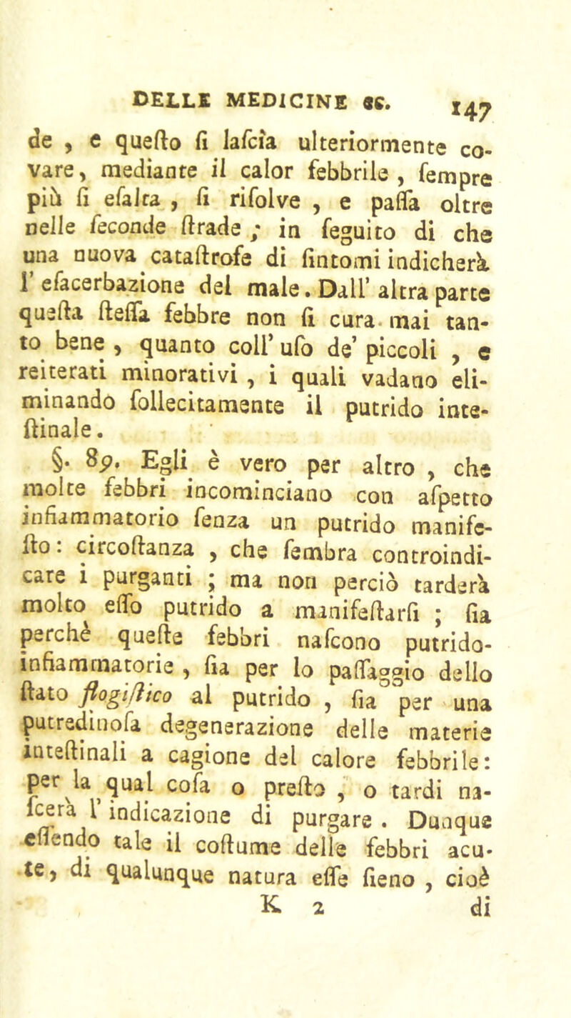 'DElaLK 9C» de , e quefto fi lafcìa ulteriormente co- vare, mediante il calor febbrile, Tempre pib fi efalra , fi rifolve , e pafla oltre nelle fscoade ftrade ; in feguito di che una nuova cataftrofe di fintomi indicherà i efacerbaziona del male, Dall’ altra parte quella ftefla febbre non fi cura, mai tan- to bene , quanto coll’ ulb de’ piccoli , e reiterati minorativi , i quali vadano eli- minando follecitamente il putrido inta- ftinale. §. 8p, Egli è vero per altro , che molte febbri incominciano con afpetto jnfiammatoiio fenza un putrido manifc- llo : circoftanza , che fembra controindi- care i purganti j ma non perciò tarderà molto elfo putrido a manifellarfi ; fia perchè quelle febbri nafcono putrido- infiammatorie , fia per lo palTaggio dello fiato flogi/ìico al putrido , fia per una putredinofa degenerazione delle materie iutellinali a cagione del calore febbrile: ® prefio , o tardi na- ìf^dicazione di purgare . Dunque cfiendo tale il coftume delle febbri acu- te, di qualunque natura effe fieno , cioè K 2 di