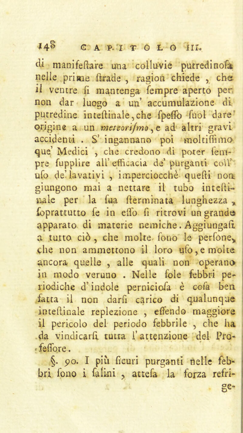 € A P.'I T G L O nr. 14^ cU manifedaVe una collu^vie putredlnofa; nelle prime ftrade , ragion chiede , che. il ventre li mantenga Tempre aperto per non dar luogo a un’ accumulazione di putredine inteftinale,che fpelfo Tuoi dare' origine a un meteori/moad altri gravi accidenti . S’ ingannano poi moltiflìmo «^ue Medici , che credono dì poter Tem- pre Tupplire ali efficacia de’ purganti coU’ ufo deUavativi , imperciocché quedi noo; giungono mai a nettare il tubo intedi- iialc per la Tua dermìnata lunghezza ^ Toprattutto Te in edb fi ritrovi un grand» apparato di materie nemiche. Aggiungad | a tutto ciò, che molte/ Tono le perTone^ che non ammettono il loro ufo,e molte ancora quelle , alle quali non operano in modo veruno . Nelle fole febbri pe^ liodic-he d’indole pernicioTa è coTa ben fatta il non darfi carico di qualunque : intedinale replezione , edendo maggiore il pericolo del periodo febbrile , che ha •da vindicarfi tutta l’ attenzione del Pro* rfedbre. §. po. I più fieuri purganti nelle feb-
