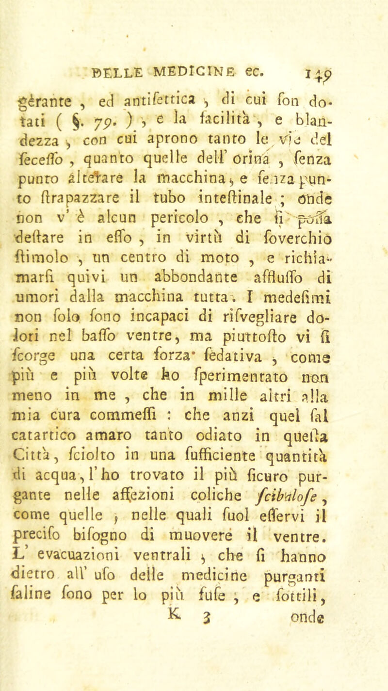 géranre , ed antlfettica -, di cui fon do- tati ( §. 75?. ) 5 e la faciliti , e blan- dezza ^ con cui aprono tanto le vie; del feceìTo , quanto quelle dell’ orina , fenza punto àlcétare la macchinai, e fe/jza pun- to flrapazzare il tubo inteftinale ; onde non v’è alcun pericolo , che fì delhre in elio , in virtìi di foverchiò {limolo , un centro di moto , e richia-- marfi quivi un abbondarìte afflulTo di umori dalla macchina tutta^. I medelimi non folo fono incapaci di rifveglìare do- lori nel baffo ventre, ma piuttofto vi fi feorge una certa forza* fédativa j come più e più volt® ho fperimenrato nmn meno in me , che in mille altri alla mia cura commefll : che anzi quel fai catartico amaro tanto odiato in quella Città, fciolto in una fufficiente quantità di acqua, l’ho trovato il più ficuro pur- gante nelle affezioni coliche fcibnlofe, come quelle , nelle quali fuol elfervi il precifo bifogno di muovere il ventre. L’ evacuazioni ventrali ^ che fi hanno dietro all’ ufo delle medicine purganti faline fono per lo più fufe \ e .foitili, ^ 3 onde