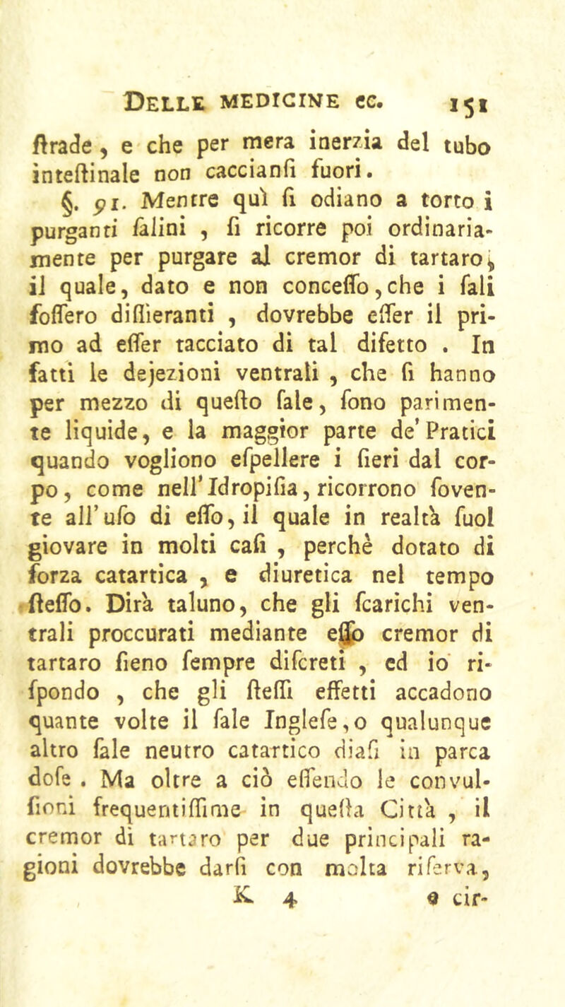 ftrade, e che per mera inerzia del tubo ìnteftinale non caccianfi fuori. §. pi. Mentre qui fi odiano a torto i purganti falini , fi ricorre poi ordinaria- mente per purgare al cremor di tartaro^ iJ quale, dato e non conceffo,che i Tali foflero diflìeranti , dovrebbe efier il pri- mo ad efler tacciato di tal difetto . Iti fatti le deiezioni ventrali , che fi hanno per mezzo di quello fale, fono parimen- te liquide, e la maggior parte de’Pratici quando vogliono efpellere i fieri dal cor- po, come nell’Idropifia, ricorrono foven- te all’ufo di eflb,il quale in realtà fuol giovare in molti cali , perchè dotato di forza catartica , e diuretica nel tempo •ftelTo. Dira taluno, che gli fcarìchi ven- trali proccurati mediante e^ cremor di tartaro fieno fempre difcreti , ed io ri- fpondo , che gli ftelfi effetti accadono quante volte il Tale Inglefe,o qualunque altro fale neutro catartico diafi in parca dofe . Ma oltre a ciò eflendo le convul- fioni frequentilTime in quella Citta , il cremor dì tartaro per due principali ra- gioni dovrebbe darli con molta ri ferva,