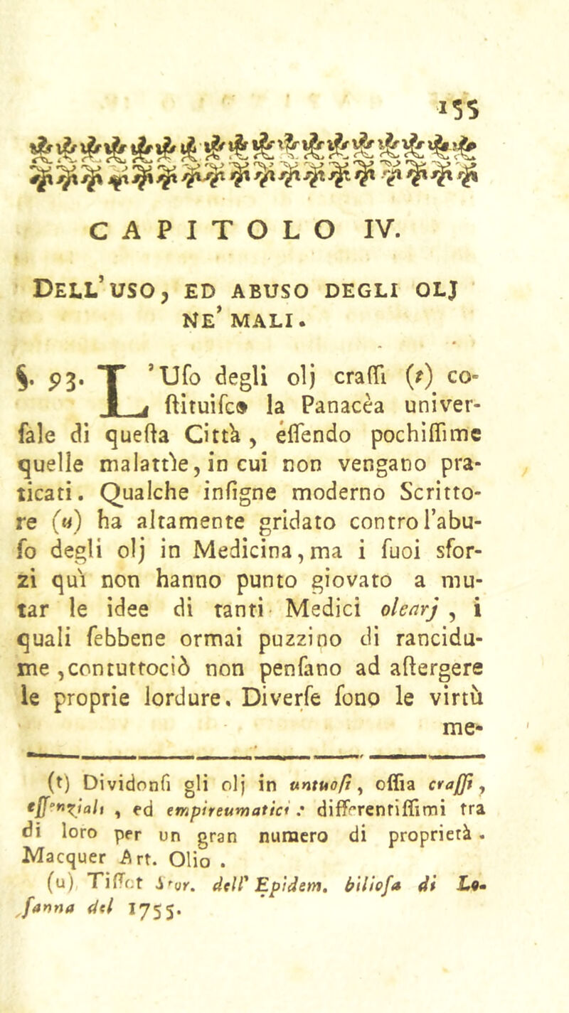 »55 CAPITOLO IV. Dell’uso, ed abuso degli olj • ne’ mali. V P3* T ’Ufo degli olj crafTì (/) co» w ^ fìituìfc* la Panacèa univer- fale di quella Citt^ , éflendo pochìffime quelle malattie, in cui non vengano pra- ticati. Qualche infìgne moderno Scritto- re (a) ha altamente gridato contro l’abu- fo degli olj in Medicina,ma i fuoi sfor- zi qui non hanno punto giovato a mu- tar le idee di tanti Medici olenrj ^ i quali febbene ormai puzzino di rancidu- me ,contuttociò non penfano ad adergere le proprie lordure. Diverfe fono le virtù me- (t) Dividonfi gli olj in untuafì , offia craffì , , ed empìreumatici : diiT«™renriffimi fra dì loro per un gran numero di proprietà . IVIacquer Art. Olio . (u) TifTct dcir Epìdem, bìliofa di L®- Jartna dtl 1755.