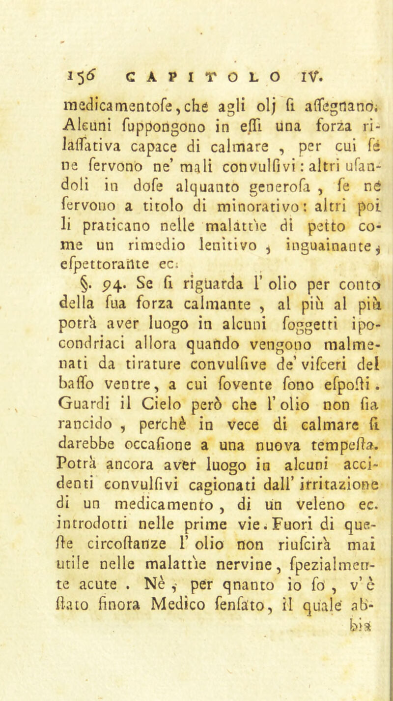 medicamentofe, che agli olj fi alfegriandi Alcuni fuppongono in eflì una forza rl- Jaflfativa capace di calmare , per cui fé ne fervono ne’mali convulfivi : altri ufan- doli in dofe alquanto generofa , fe né fervono a titolo di minorativo: altri poi li praticano nelle malattìe di petto co- me un rimedio lenitivo ^ inguainante ^ efpettorailte eci §. P4. Se fi riguarda 1’ olio per conto della fua forza calmante , al più al più potr'a aver luogo in alcuni foggetti ipo- condriaci allora quando vengono malme- nati da tirature convulfive de’vifceri del baffo ventre, a cui fovente fono efpofli. Guardi il Cielo però che l’olio non fia rancido , perchè in vece di calmare (i darebbe occafione a una nuova tempeffa. Potrà ancora aver luogo in alcuni acci- denti convulfivi cagionati dall’ irritazione di un medicamento , di un veleno ec. introdotti nelle prime vie ; Fuori di que- lle circoftanze 1’ olio non riufcirà mai utile nelle malattìe nervine, fpezialmeti- te acute . Nè,* per quanto io fó , v’c (lato finora Medico fenfato, il quale ab- bia
