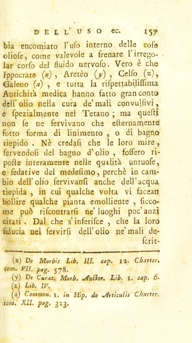 D E L L U S O ec. ];57 bìa encomiato ruTo interno delle cofò oliofe, come valevole a frenare Tirrego- . lar corfo dei fluido nervofo. Vero è che Ippocrare («) , Atetèo (/) , Celfo^ (z), Galeno {a) , e tutta la rifpet^abiliflinia Antichità medica hanno fatto gran conto dell’olio nella cura de’mali convulfivi, e fpezialm.ente nei Tetano ; ma queft^ non fe ne fervivano che efternamente fotto forma di linimento , o di bagno tiepido . Nè credafi che le loro mire, fervendoli del bagno d’qlio , folfero ri- polle interamente nelle qualità untuofe, e fedative del medefimo, perchè in cam- bio deir olio fervivanfi anche dell’acqua tiepida , in cui qualche volta vi facean bollire qualche pianta emolliente , ficco- me può rifcontrarfi ne’luoghi poc’anzi citati . Dal che s’inferifce , che la loro fiducia nei fervirfi dell’olio ne’mali de- fcrit- (x) De Movbls Lib. HI. eap. 12. Charter, font, yu, pag. 578. (y) De Curai, Morh. Lìb^ 1. cap. 6^^ (z) Lib. IV. {z) Conimen. 1. ;» Hip, de .^rtkulìs Charter, iom. XII. pag. 323,