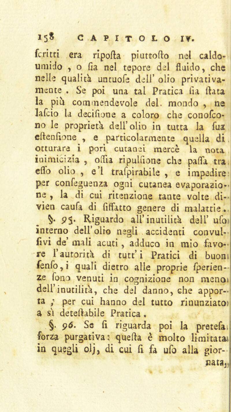 ferita era ripofla piattoflo nel caldo- umido , o fia nel tepore del fluido, che nelle qualità untuofe dell’ olio privativa- mente . Se poi una tal Pratica fu ftata la più commendevole del. mondo , ne lafcio la decifione a coloro che conofeo- no le proprietà dell’olio in tutta la Aia , cftenAone , e particolarmente quella di otturare i pori cutanei mercè la nota | inimicizia , oflla ripuluone che pafla tra.! cflb olio , e’I trafpirabile , e impedire* per confeguenza ogni cutanea evaporazio- ne , la di cui ritenzione tante volte di-, vien caufa di fiflatto genere di malattie.,i Riguardo all’inutilità dell’ ufojj interno dell’olio negli accidenti convul-*| Avi de’ mali acuti, adduco in mìo favo-* re rautorità di tutt’i Pratici di buoni fenfo,i quali dietro alle proprie fperien-l ze fono venuti in cognizione non nienoii dell’inutilità, che del danno, che appor- ta ; per cui hanno del tutto rinunziato)i a SI deteftabile Pratica. §. 96. Se fi riguarda poi la pretefai forza purgativa; quella è molto limitataì in quegli olj, di cui fi fa ufo alla gìor-- nataj.