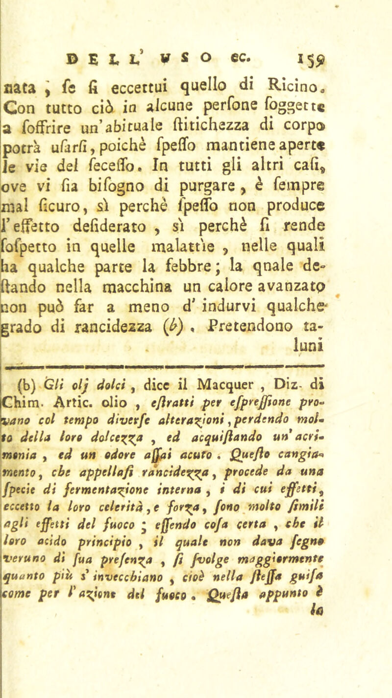 I> E X. L,* W S O CC. 15^ nata , fe fi eccettui quello di Rìcino, Con tutto ciòi in alcune perfone foggettc a fofFrire un’abituale ftitichezza di corpo potrà ufar/ì, poiché fpeffo mantiene aperte ie vie dei fsceffo. In tutti gli altri cali, ove vi fia bifogno di purgare , è Tempre raal ficuro, sì perchè Tpeflb non produce l’effetto defiderato , sì perchè fi rende fofpetto in quelle malattìe , nelle quali ha qualche parte la febbre ; la qnale de- mando nella macchina un calore avanzato pon può far a meno d’ indurvi qualche' jgrado di rancidezza (^) , Pretendono ta- luni (b) o/J dolci, dice il Macquer , Diz- di Chim. Arlic. olio , ejìratti per efpnjjione prò-- vano col tempo diverfe alterazioni, perdendo moU to della loro doIccT^z^ > acquifiando un acri» monta , ed un odore afjfai acuro , Quejio cangia^ mento f che appellafi rdncidexga ^ procede da una fpecie di fermentazione interna , i di cui effetti^ eccetto la loro celerità j e for^a^ fono molto fimili agli effetti del fuoco * offendo cofa certa , che il \hro acido principio , il quale non dava fegn» {veruno dì fua prefcnza , fi fvolge maggiormente {quanto più i invecchiano , cioè nella fieffa guifa [come per T azione del fuoco • Quefia appunto ì