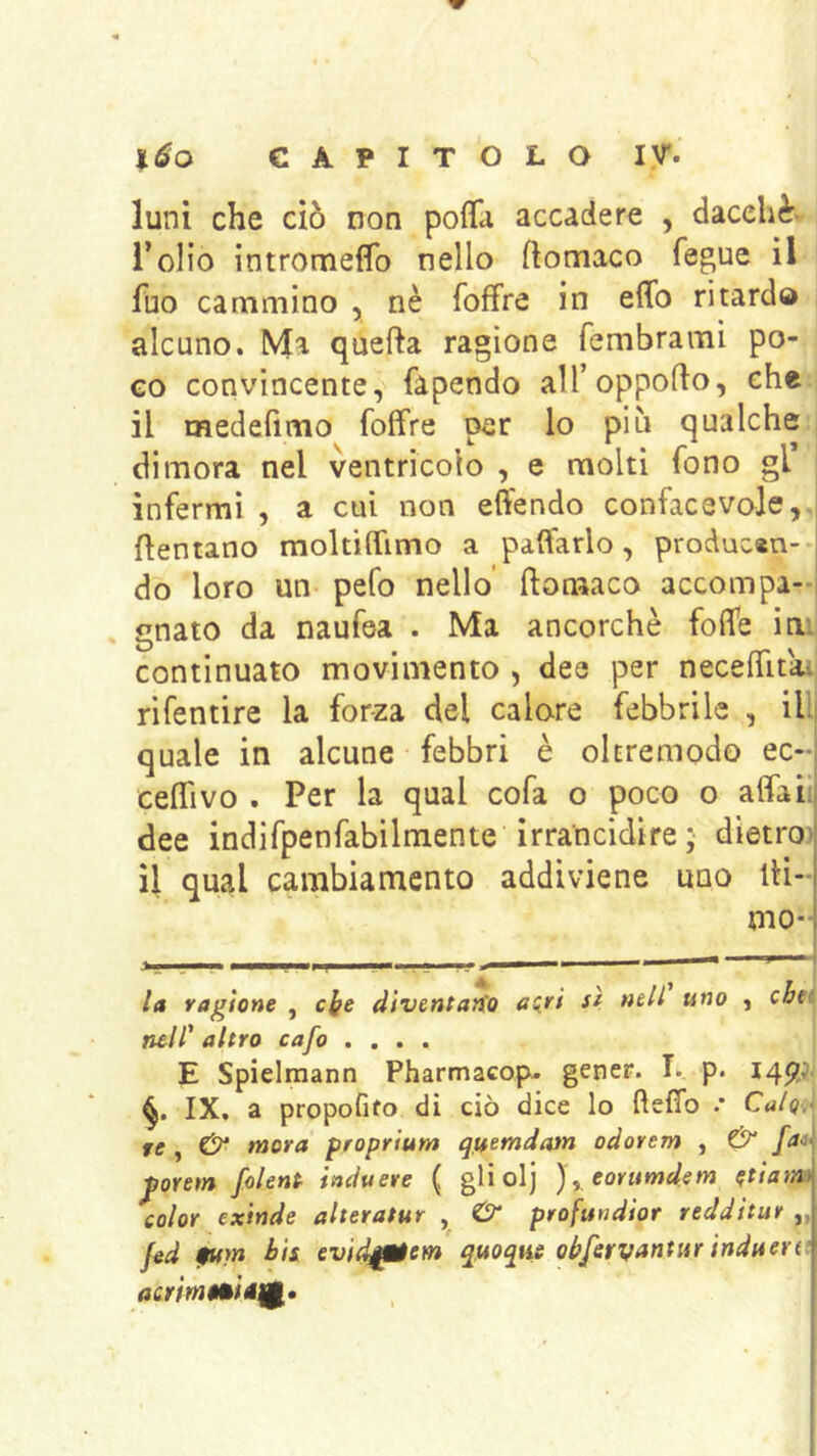 luni che ciò non poflìi accadere , dacché, l’olio intromeffo nello ftomaco fegue il fuo cammino , nè foffre in effo ritardo alcuno. Ma quella ragione fembrami po- co convincente, fapendo aH’oppollo, che il medefimo foffre per lo più qualche , dimora nel ventricolo , e molti fono gl infermi , a cui non effendo confacevaje,, dentano mokiffimo a pattarlo, producan- do loro un pefo nello' flonaaco accompa- gnato da naufea . Ma ancorché foffe iui continuato movimento , dee per necelTitaij rifentire la forza del calare febbrile , illl quale in alcune febbri è oltremodo ec- ceffivo . Per la qual cofa o poco o alfah dee indifpenfabilmente irrancidire ; dietro) il qual cambiamento addiviene uno iti- mo- la ragione , clfe dtventarfo airi sì nell uno , cbti nell' altro cafo .... E Spielmann Pharmacop. gener. I. p. IX, a propofifo dì ciò dice lo ftefìb .• Calo, re , mora proprium qjuemdatn odorem , & fa* ^oretn folent iaduere ( gli olj eovumdem etiam color exinde aheratur , & profundior redditur „ j^d ptm bis evid^tem quoque obferyantur induera acrim$àié^.