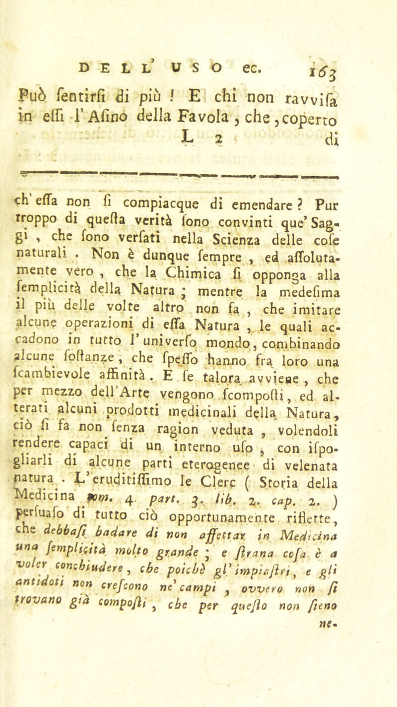 Può rentirfi di più ! E chi non rawifa in eflì r Afino della Favola , che ,coperto L 2 di eh effa non fi compiacque di emendare ? Pur Troppo di quefia verità lono convinti que’Sag- gi > che fono verfatì nella Scienza delle cofe naturali . Non è dunque Tempre , ed affoluta- mente vero , che la Chimica fi opponga alla (Semplicità della Natura * mentre la medefima il piu delle volte altro non fa , che imitare alcune operazioni di e(Ta Natura , le quali ac- cadono in tutto l’univerfo mondo, combinando alcune lofianze , che fpefib hanno fra loro una fcambievole affinità. E fé talora .avviene , che per mezzo dell Arte vengono feomporti, ed al- terati alcuni prodotti medicinali della Natura, ciò fi fa non fenza ragion veduta , volendoli rendere capaci di un interno ufo , con ifpo- gliarli di alcune parti eterogenee- di velenata natura^. C eruditiffimo le Clerc ( Storia della Medicina 4. parr. 2. cap. 2. ) perfuafo di tutto ciò opportunamente riflette, che debbafi badare di non affettar in Medtàna una femplieità molto grande * e ftraria cofa è a •voler conchiudere , che poiché gV imp 'taftrt, e gli antt Qti non crefeono ne^ campi , ovvero non fi trovano già compofii , che per quejìo non fieno