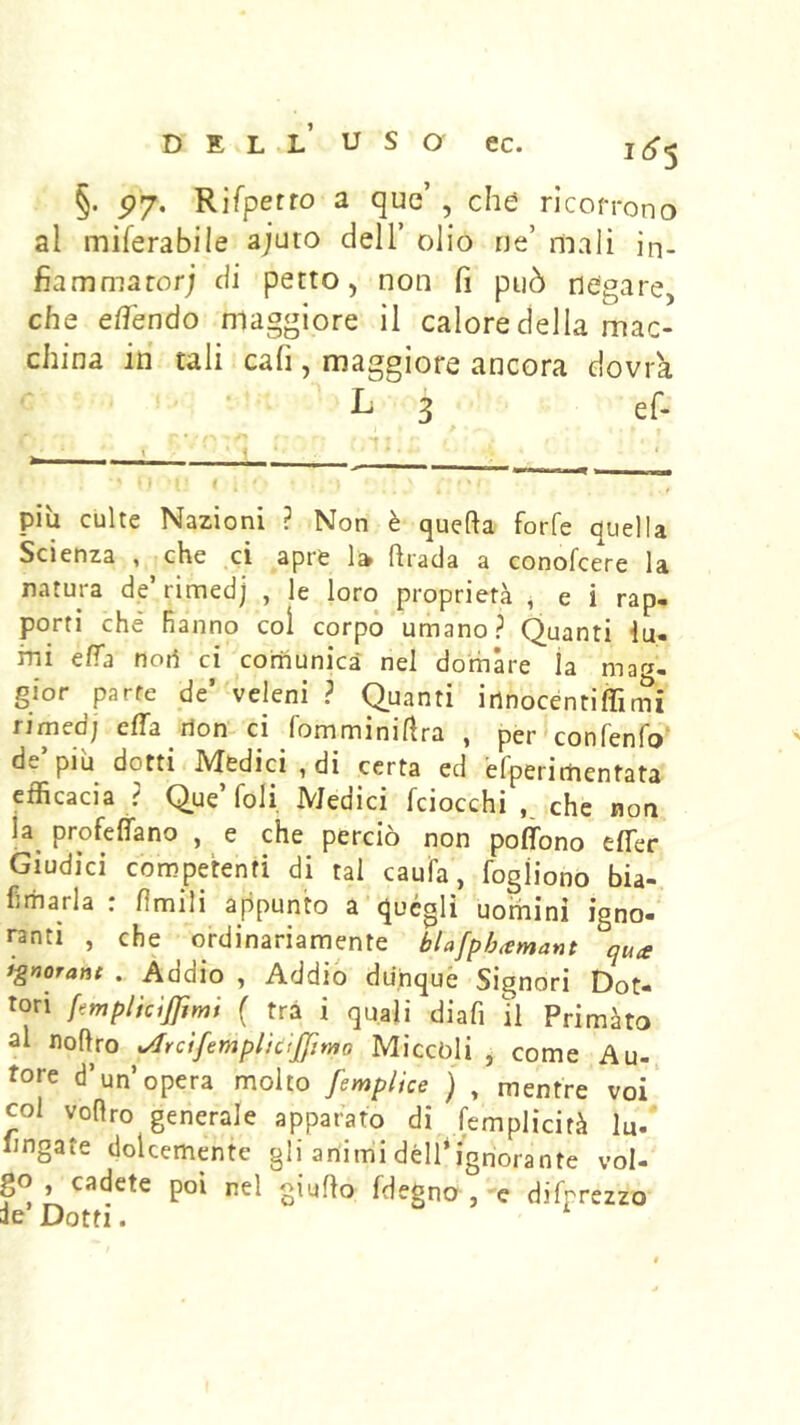 §. P7‘ ^ 5 che ricoprono al miferabile ajuto dell’ olio ne’ mali ìn- fiammaror; di petto, non fi può negare, che elfendo maggiore il calore della mac- china in tali cafi, maggiore ancora dovrà L 3 ef. più culte Nazioni ? Non è quefta forfè quella Scienza , che ci apre ftrada a conofcere la natura de’rimedj , le loro proprietà , e i rap- porti che hanno coi corpo umano? Quanti lu- mi eifa noti ci comunica nel domare la mar^- gfor parte de’ veleni ? Quanti innocenti Ài rni rimedj effa rion-ci fomminiÀra , per confenfo’ de’più dotti Medici, di certa ed efperirtientata efficacia ? Que’foli. Medici fciocchi che non la^ profetano , e che perciò non poflbno effer Giudici competenti di tal caufa, fogiiono bia- hmarla : fìmili appunto a quégli uomini igno- ranti , che ordinariamente blafph^emant qua i^norant . Addio , Addio dunqué Signori Dot- tori fetnplicijfimi { tra i quali diafi il Primàto al noftro udrcifemplicijjimo Miccòji , come Au- tore d’un’opera molto femplice j , mentre voi col voflro generale apparato di femplicità lu. Imgate dolcemente gli animi dell*ignorante vol- go, cadete poi nel giuRo fdegno ,-e difprezzo ie’ Dotti. ^