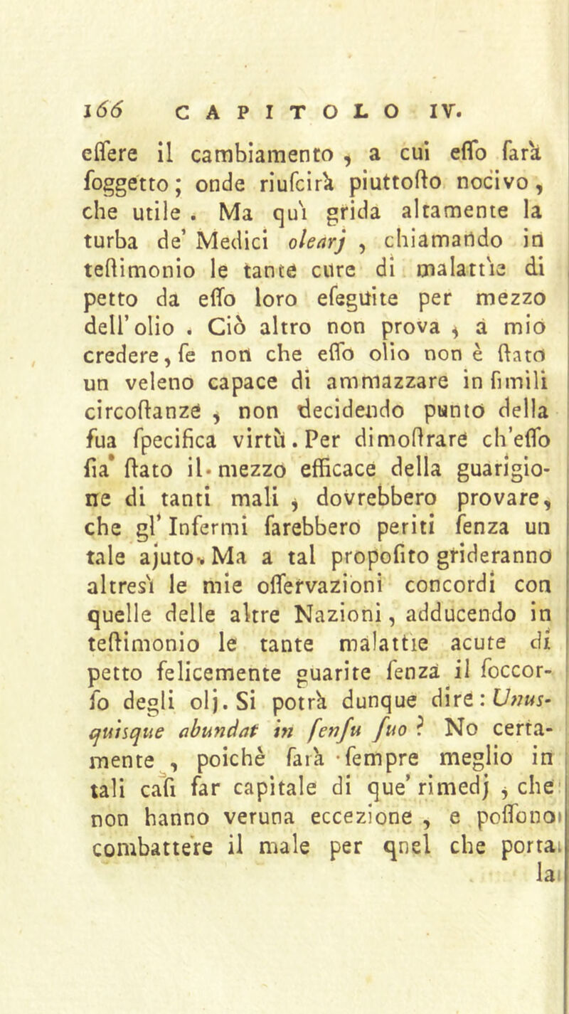 elTere il cambiamento ^ a cui eflb far'à foggetto; onde riufcirk piuttofto nocivo, che utile . Ma qu'i grida altamente la turba de’ Medici o/e/irj , chiamando in tehimonio le tante cure dì malattie di petto da effo loro efegilite per mezzo dell’olio . Ciò altro non prova , à mio credere, fé non che eflb olio non è flato un veleno capace di ammazzare in fimili circoftanze y non decidendo punto della fua rpecifica virtìi.Per dimoflrare ch’eflb fi a* flato il. mezzo efficace della guarigio- ne di tanti mali y dovrebbero provare, che gl* Infermi farebbero periti fenza un tale ajutov Ma a tal propofito grideranno altresi le mie oflervazioni concordi con quelle delle altre Nazioni, adducendo in teftimonio le tante malattie acute di petto felicemente guarite fenza il foccor- fo degli olj.Si potrk dunque dire:C/;7«i- cfunque nbundat in fenfu fuo ? No certa- mente , poiché fark -fempre meglio in tali cafi far capitale di que’rimedj ^ che non hanno veruna eccezione , e poflbnoi combattere il male per qnel che portai la<