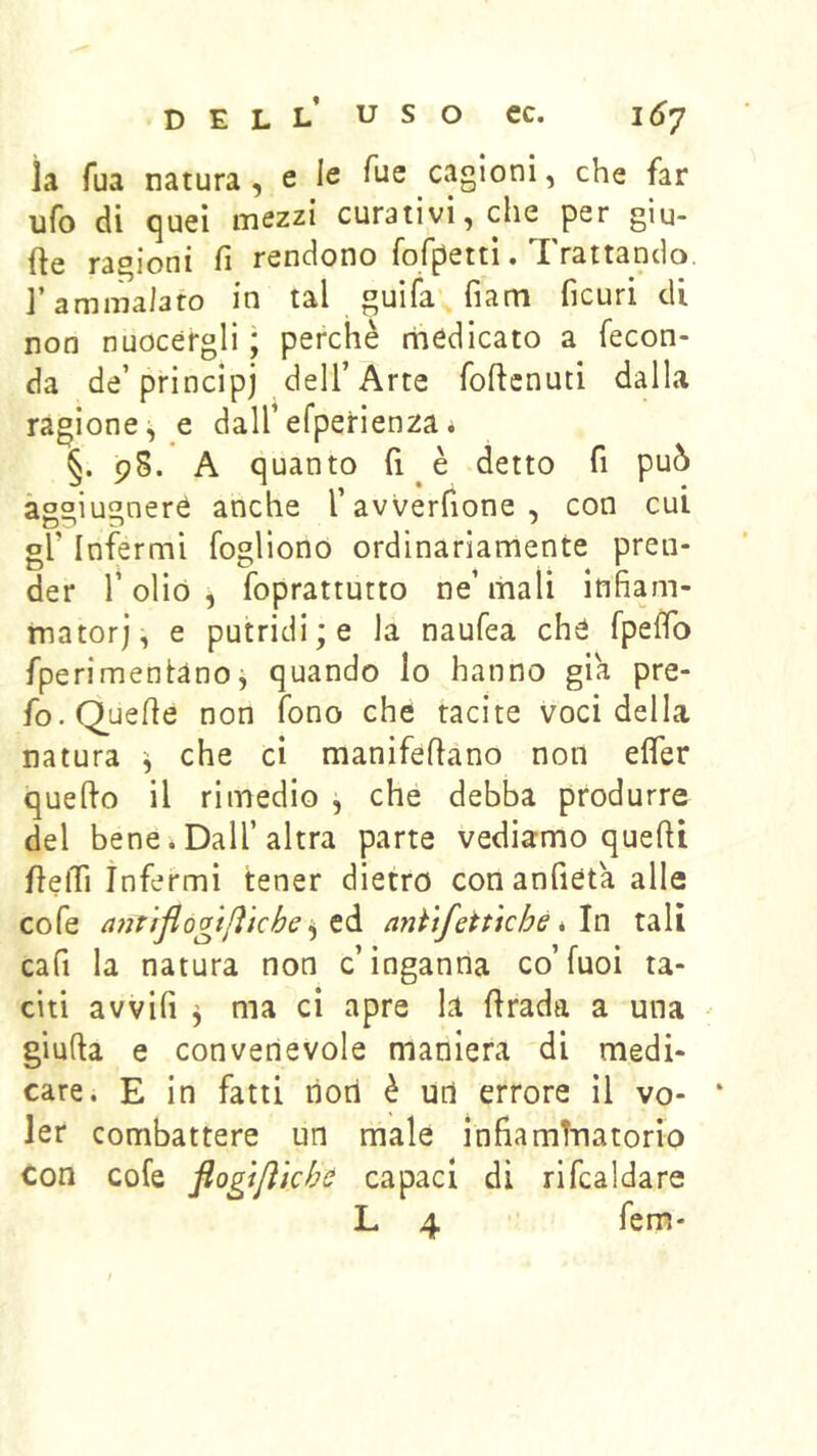 la Tua natura , e le cagioni, che far ufo di quel mezzi curativi, che per giu- fte ragioni fi rendono fofpettì. Trattando, l’ammalato in tal guifa' fiam ficuri di non nuocergli ; perchè rhcdicato a fecon- da de’principj dell’Arte foftcnuti dalla ragione^ e dall’efperienza* §. 98. A quanto fi è detto fi può àg°iugneré anche l’avverfione, con cui gl’ Infermi fogliono ordinariamente pren- der r olio , foprattutto ne’ mali infiam- matorj, e putridi ; e la naufea ché fpefib fperimentanoj quando Io hanno già pre- fo. Quelle non fono che tacite voci della natura che ci manifeflano non elfer quello il rimedio , che debba produrre del bene*Dall’altra parte vediamo quefit fielTi infermi tener dietro conanfieta alle cofe mt 'fflogtjì'tche anftfettkhe iln tali cafi la natura non c’inganna co’fuoi ta- citi avvili 3 ma ci apre la firada a una giuda e convenevole maniera di medi- care. E in fatti noti è un errore il vo- ‘ ler combattere un male infiaminatorio con cofe flogìjìkhti capaci di ribaldare L 4 fem-