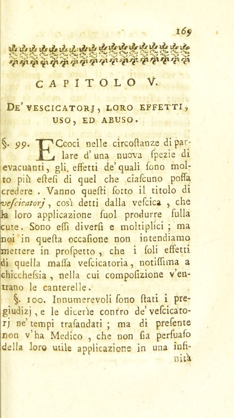 CAPITOLO V. ! De* VESCIGATORJ , LORO EFFETTI 5 USO, ED ABUSO. §. pp, TpCcocì nelle circoPanze di par- 1 j lare d’una nuova fpezie di ievacuanti, gli effetti de’quali fono mol- to più effefì di quel che ciafcuno poffa credere . Vanno queffi fotto il titolo di vefcìcatorj, cosi detti dalla vefcica , che k loro applicazione fuol produrre fulla cute. Sono efiTi diverfi e moltiplici ; ma noi in quella occafione non intendiamo mettere in profpetto , che i foli effetti dì quella malfa vefcicatoria, notilfima a ichicchefsia , nella cui compofizione v’en- trano le canterelle. ; §. 100. Innumerevoli fono flati i pre- giudizi , e le dicerie cont'ro de’vefcicato- rj ne’ tempi trafandati ; ma dì prefente non v’ha Medico , che non fia perfuafo della loro utile applicazione in una infi- li itli ì ' i 1