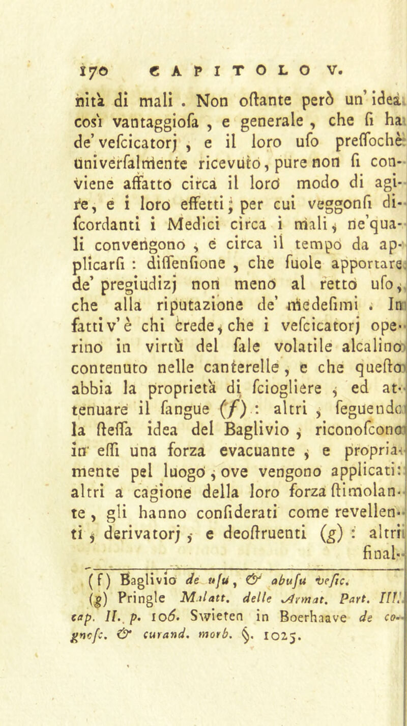 nìta di mali . Non oftante però un’idea COSI vantaggiofa , e generale , che fi hai de’ vefcicatorj , e il loro ufo prelTochè! univérfalniente ricevuto, pure non fi con-i viene affatto circa il lord modo di agi- re, e i loro effetti - per cui veggonfi di-^ fcordanti i Medici circa i nìali^ ne’qua- li convengono , é circa il tempd da ap- plicarfi : diffenfione , che fuole apportare: de’ pregiudizi non menò al retto ufo^J che alla riputazione de’ rtìedefimi ; In:' fatti v’è chi crede ^ che i vefcicatorj ope*-, rino in virtù del fale volatile alcalino:)| contenuto nelle canterelle, c che queftoii abbia la proprietà di fciogliere ^ ed at- t,enuare il fangue ('/) : altri , feguendc. la fteffa idea del Baglivio ^ riconofconcr in' effi una forza evacuante y e propria-i mente pel luogo ^ ove vengono applicati:: altri a cagione della loro forza (limolan- te , gli hanno confiderati come revellen-*t ti j derivatori e deoftruenti (g) : altrii final- (f) Baglivia y ^ abufu ijefic. (:g) Pringle M.ilatt. delle sAvmat. Part. [IH, eap, io6» Swiefen in Boerhaave de co-’ ^nefc. & curand. morb. 1025.