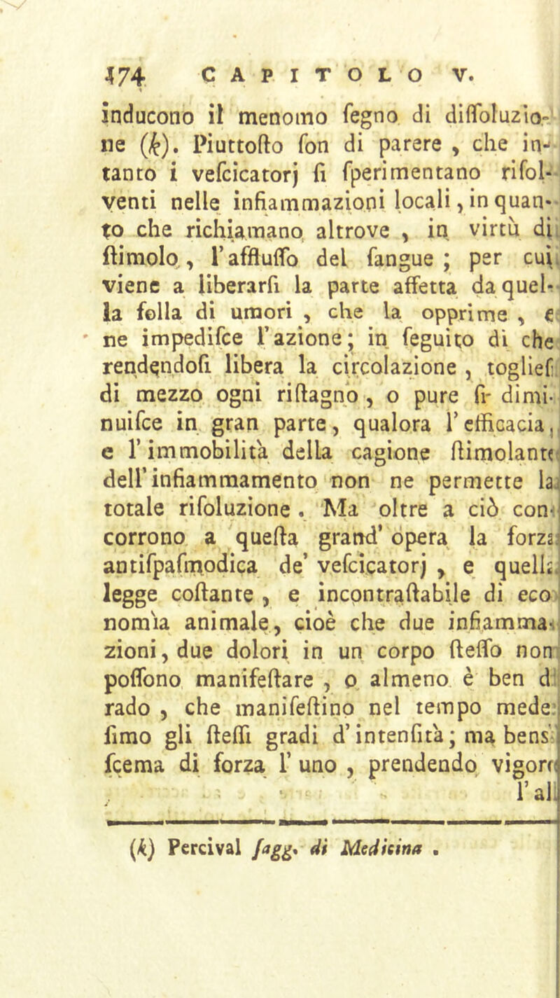 inducono il menomo fegno di difìToluzio' ne (k), Piuttofto fon di parere , che in- tanto i vefcìcatorj fi fperimentano rifol-- yenti nelle infiammazioni locali, in quan- to che richiamano altrove , in virtù dii ftimolo,, r affluirò del fangue ; per c\x\i viene a liberarfi la parte affetta da quel- la fella di umori , che la opprime , C ' ne impedifce l’azione; in feguito di che; rend^ndofi libera la circolazione , togliefn di mezzo ogni ri (lagno , o pure fi- di mi- nuifce in gran parte, qualora TcffiGacia,, c r immobilita della cagione flimolanui deirinfiamraamento non ne permette laj totale rifoluzione . Ma oltre a ciò con^ corrono a quella grand’ opera la forza: antifpafmodica de’ vefcìcatorj , e quella, legge collante , e incpntrallabile di eco> nomìa animale, cioè che due infiammaHj zioni,due dolori in un corpo (leflb noni poflbno manifellare , o almeno è ben dìi rado , che manifellinp nel tempo mede: fimo gli fteffl gradi d’intenfità ; ma bens- fcema di forza 1’ uno , prendendo vigoro l’ali (.^) Percival di Medicina .