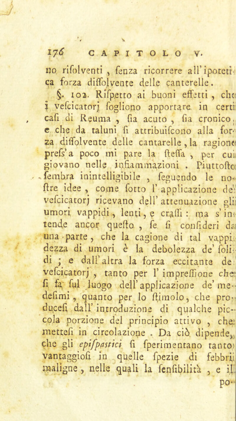no, rlfolventi , fenza ricorrere aU’ipotetr ca forza diflbjvente delle canterelle. §. 102. Rifp.etto ai buoni effetti , che; i vefcicatori foglio.no apportare, in certi cafi di Reuma , fia acuto , fia cronico, c che da taluni fi attribuìfeono alla for- za diifolvente delle cantarelle, la ragiona prefs a poco mi pare la fteffa , per cui giovano nelle infìaniiTiazìoni . Piuttofte . fembra inintelligibile , feguendo le no- fìre idee , come fotto T applicazione de* vefcicatorj ricevano dell’ attenuazione gli: umori vappidi, lenti, e cr^lfi : ma s’inv tende ancor quefto , fe fi con fi deri da.> una-parte, che la cagione di tal vappi. dezza di umori è la debolezza de’ foli- di ; e dall’altra la forza eccitante de vefcicatorj , tanto per 1’ imprefnone che* fi, fa' fui luògo dell’applicazione de’me-- defimi, quanto per Io (limolo, che prò-- ducefi dall’ introduzion-e di qualche pic-n cola porzione del principio attivo , che’ mettefi in circolazione . Da ciò, dipende,, che gli eptfpflstici fi fperimentano tanto' vantaggiofi in quelle fpezie di febbri,’ maligne , nelle quali la fcnfibilita , e i|. po-