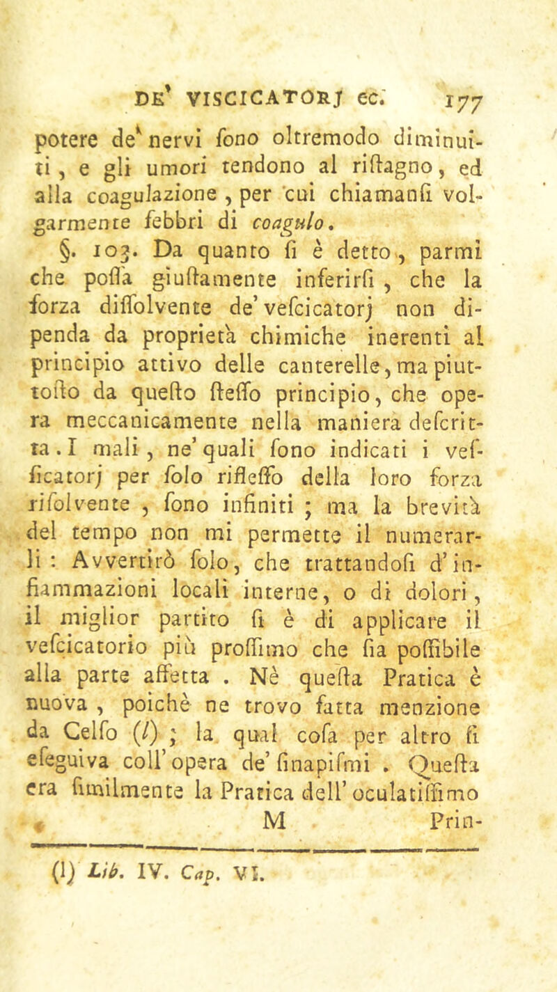 potere de^ nervi fono oltremodo diminui- ti, e gli umori tendono al riftagno, ed alla coagulazione , per 'cui chiamanfi vol- garmente febbri di coagulo. §. 103. Da quanto fi è detto, parmi che polla giuftamente inferirfi , che la forza diflblvente de’vefcicatorj non di- penda da proprietà chimiche inerenti al principio attivo delle canterelle,mapiut- toilo da quello ftelfo principio, che ope- ra meccanicamente nella maniera defcrit- ta. I mali , ne’ quali fono indicati i vef- ficatorj per folo riflelfo della loro forza rifolvente , fono infiniti ; ma la brevità del tempo non mi permette il numerar- li ; Avvertirò folo, che trattandofi d’in- fiammazioni locali interne, o di dolori, il miglior partito fi è di applicare il vefcicatorio piu profiìmo che fia polfibile alla parte affetta . Nè quella Pratica è nuova , poiché ne trovo fatta menzione da Ceffo (/) ; la qual cofa per altro fi efeguiva coll’opera de’finapifmi . Quella era fimilmente la Pratica dell’oculatilFimo < M Prin- {\) Lih. IV. Op. V5.
