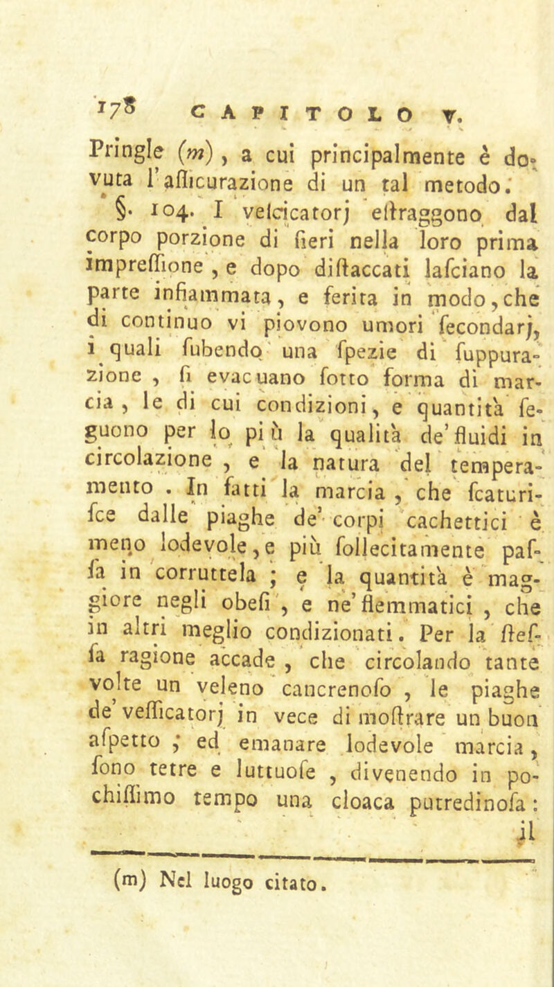 t % Pringle (w), a cui principalmente è do» vuta 1 aflicurazione di un tal metodo.' §. 104. I veicicatorj ellraggono dal corpo porzione di fieri nella loro prima ìmprefiìone , e dopo di fiacca ti lafciano la parte infiammata, e ferita in rnodo,che di continuo vi piovono umori fecondar), i quali fubendo' una fpezie di fuppura» zione , fi evacuano fotto forma dì mar- cia , le di cui condizioni, e quantità fe- guono per lo pi ù la qualità de’fluidi in circolazione , e la natura del tempera- mento . In fiuti la marcia , che fcaturi- fce dalle piaghe de’- corpi cachettici è meqo lodevole, e più follecitamente paf- la in corruttela y e la quantità è mag- giore negli obefi', e ne’flemmatici , che in altri meglio condizionati. Per la fief- fa ragione accade , che circolando tante voke un veleno cancrenofo , le piaghe de veflicatorj in vece di mofirare un buon afpetto ,* ed emanare lodevole marcia, fono tetre e luttuofe , divenendo in po- chiflimo tempo una cloaca putredinofa : ' ‘ ' il (m) Nel luogo citato.