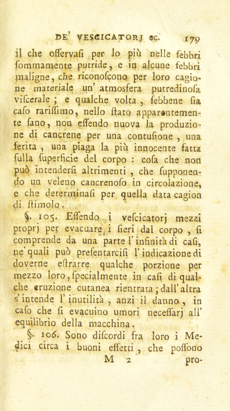 il che ofifervafi per lo più nelle febbri fommamente putride ^ e in alcune febbri ^naligne, che riconofeono per loro cagio- ne materiale un’ atmosfera putredinofa vifcerale ; e qualche volta , (ebbene fia cafo rarilTimo, nello ftatq apparentemen- te fano, non effendo nuova la produzio- ne di cancrene per una contufione , una ferita , una piaga la più innocente fatta fulla fuperficie del corpo : cofa che non può intenderli altrimenti , che fupponen- do un veleno cancrenofo in circolazione, e che determinafi per quella data cagion di himolo, . §. 105. ElTendo i vefcicatorj mezzi proprj per evacuare^! fieri dal corpo , fi comprende da una parte T infinitk dì cafi, ne quali può prefentarcilì l’indicazione di doverne eflrarre qualche porzione per mezzo lorojfpecialmente in cafi di qual- che eruzione cutanea rientrata ; dall’altra s’intende l’inutilità , anzi il danno , in cafo che j(i evacuino umori necelfarj all’ equilibrio della macchina. ^ §. 106. Sono difeordi fra loro i Me- dici circa i buoni effetti , che poflbno M 2 prò-
