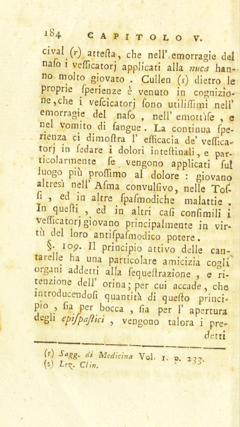 cival (r) attefìa , che nell’,emorragie del naio 1 veflìcatorj applicati alla nuca han- no molto giovato . Cullen {$) dietro le- proprie fperienze è venuto in cog nizio- ne,che i vefcicatorj fono utili/Timi nell’ emorragie del nafo , nell’ eiliottife , e nel Vomito di fangue . La continua fpe- nenza ci dimoftra 1’ efficacia de’ veffica- torj in fedare i dolori inteftlnali,e par-' ticolarmentc fe ^ vengono applicati fui luogo più proffimo al dolore : giovano altresì nell’ Afma convulfivo, nelle Tof- n , ed in altre fpafmodiche malattie . In quelli ed in altri cali confimili i vefficator) giovano principalmente in vir* tLi del loro antirpafmodico potere, §• lop. Il principio attivo delle can-^ tarelle ha una particolare amicizia co'^li' organi addetti alla fequeflrazione , e ri- tenzione dell orina; per cui accade, che introducendofi quantità di quello princi- pio , fia per bocca , ha per 1’ apertura degli epifpajìict , vengono talora i pre- detti (/) di Medicina Voi. i. o. (s) din. •