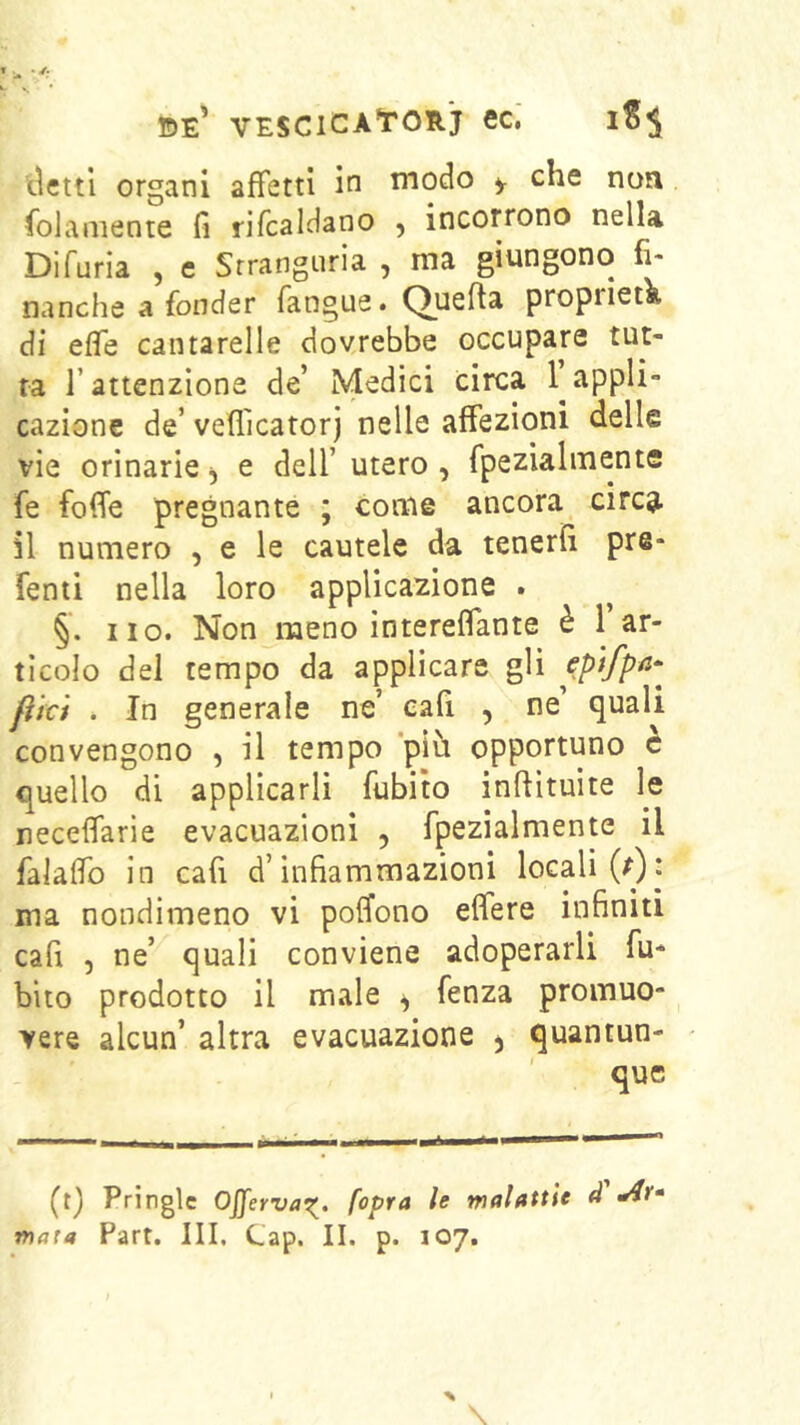 tìcttl organi affetti in modo y che non folaniente fi rifcaldano , incorrono nella Difuria , e Srranguria , ma giungono fi- nanche a fonder fangue. Quefta proprietà di effe cantarelle dovrebbe occupare tut- ta l’attenzione de’ Medici circa appli- cazione de’ veflicatorj nelle affezioni delle vie orinarie ^ e dell’ utero , fpezia 1 mente fe foffe pregnante ; come ancora circu- ii numero , e le cautele da tenerli pre- fenti nella loro applicazione . §. no. Non meno intereffante è 1 ar- ticolo del tempo da applicare gli flki . In generale ne’ cafi , ne’ quali convengono , il tempo piti opportuno è quello di applicarli fubito inftìtuite le neceffarie evacuazioni , fpezialmente il falaffb in cafi d’infiammazioni locali (r)j ma nondimeno vi poffono effere infiniti cafi 5 ne’ quali conviene adoperarli fu- bito prodotto il male ^ fenza promuo- vere alcun’ altra evacuazione , quantun- que (t) Pringlc Offerva^. [opra le malattìe d ma{0 Part. Ili, Cap. II. p. 107. %