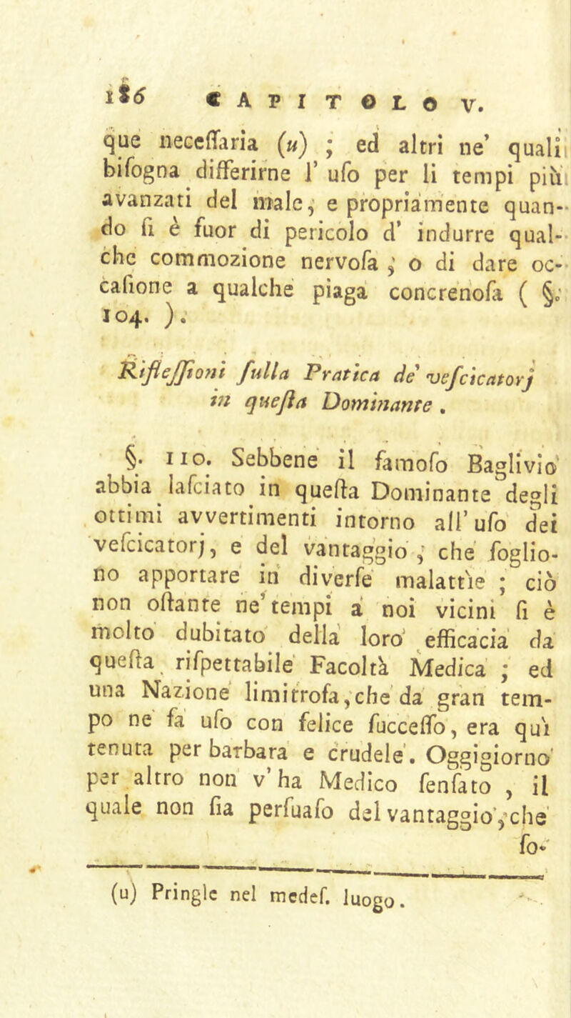 que necefTaria («) • ed altri ne’ qualii bifogna differirne 1’ ufo per li tempi piìii avanzati del male,' e propria:mente quan- do fi è fuor di pericolo d’ indurre qual-- che commozione nervofa o di dare oc-- cafione a qualche piaga concrenofa ( §; 104. ): K'tfleJJt07H fulla Pratica de ’vefcicatorj in quejìa Dominante , §. no. Sebbene il famofo Baglivio abbia lafciato in quefla Dominante degli ottimi avvertimenti intorno all’ufo' dei vefcicatorj, e del vantaggio che foglio- no apportare in diverfe malattie ; ciò non oftante ne tempi a noi vicini Q è molto' dubitato della loro‘ efficacia da quella, rifpettabilé Facoltà Medica \ ed una Nazione limitrofa,che da gran tem- po ne fa ufo con felice fucceffo, era qui tenuta per barbara e crudele. Oggigiorno' per altro non v’ha Medico fenfato , il quale non fia perfuafo del vantaggio’,'che fo- (u) Pringlc nel mcdef. luogo.