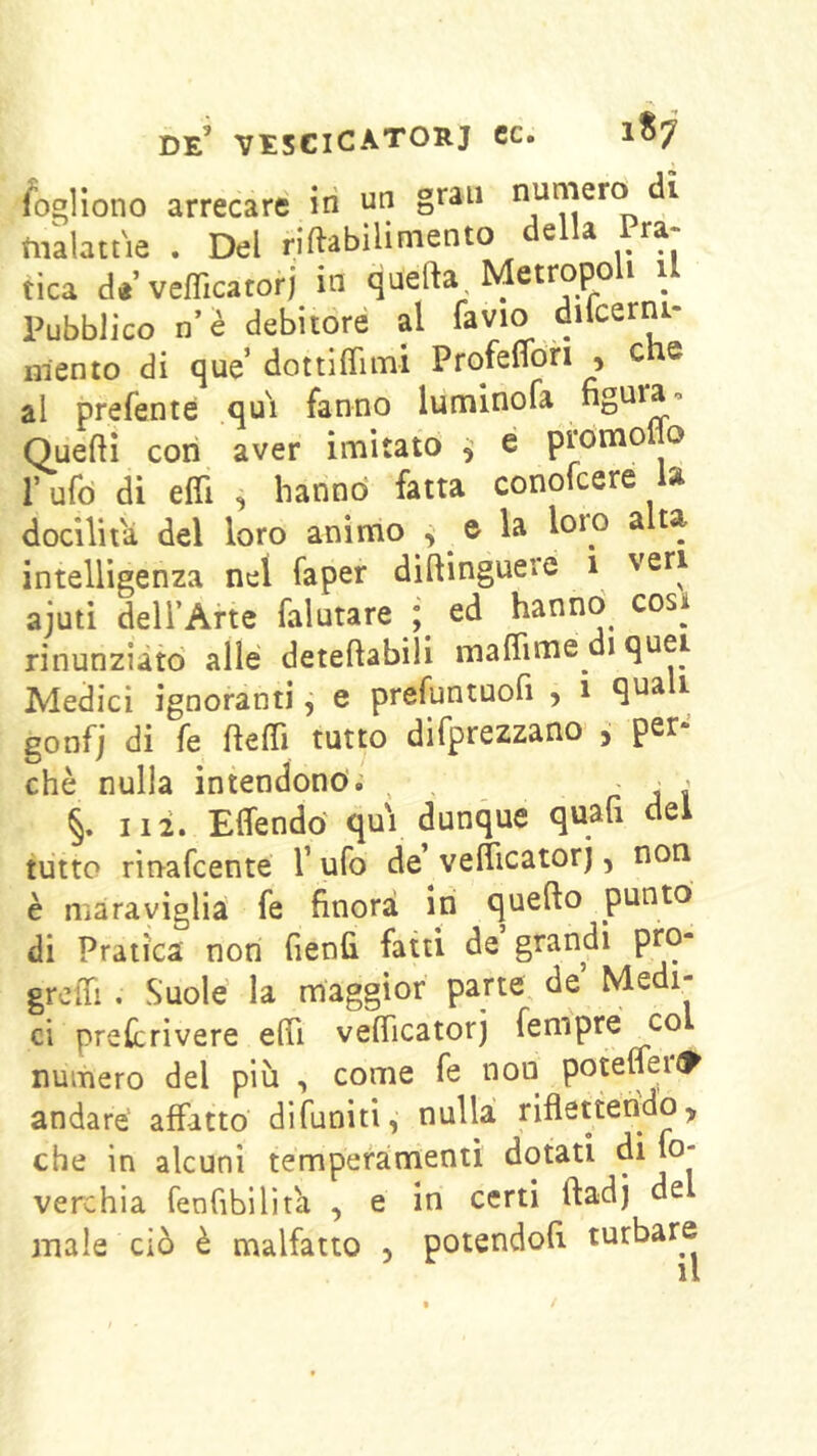 fo-llono arrecare iri un gran Diaiatne . Del riftabilimento e a ra tica a«’vefficatorj in qnefta Metropo^^ il Pubblico n’è debitoré al favio dncerni- mento di que’dottiflimi ProfelTori , che al preferite qui fanno luminofa figura-» Queftì con aver imitato ^ é promoflo rufd dì efll , hanno' fatta conolcere la dodlit'a del loro animo , e la loro alta intelligenza nel faper diftinguere 1 veri ajuti dell’Arte falutare ; ed hanno cosi rinunziato alle deteftabili maflime di quei Medici ignoranti, e prefuntuofi , 1 quali gonfj di fe ftelTi tutto difprezzano , per- chè nulla intendono. , , rii §. Ili. Effendo qui dunque quali dei tutto rìnafcente l’ufo de vefiìcatorj, non è maraviglia fe finora in quello punto di Pratica non fienfi fatti de grandi pro- greffi . Suole la maggior parte de Me 1- ci prelcrivere elfi veflicatorj fempré co numero del più -, come fe non potelfei<1^ andare affatto difuniti, nulla riflettendo, che in alcuni tempefamenii dotati di fo- verchia fenfibilita , e in certi ftadj de male ciò è malfatto , potendoli turbare