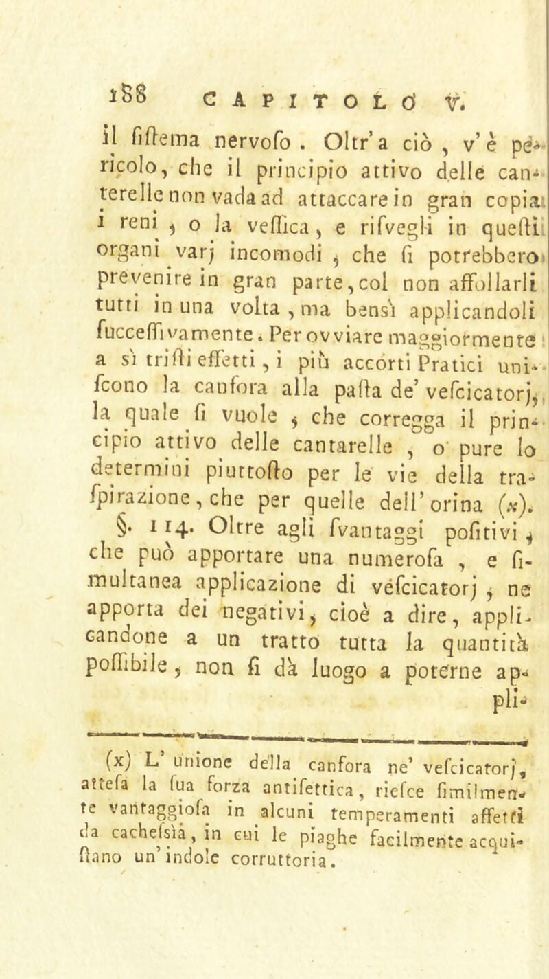 iB8 CAPITOLÒ r» il fiftema nervofo . Oltr’a ciò , v’è pé^- riccio, che il principio attivo delle can- terelle non vada ad attaccare in gran copia: i reni ^ o la veflica , e rifvegli in queftii organi varj incomodi ^ che fi potrebberoi prevenire in gran parte,col non affollarli tutti in una volta , ma bensì applicandoli fucceffivamentci Per ovviare maggiormente ! a SI trilìi effetti, i più accòrti Pratici uni*, fcono la canfora alla palla de’ vefcicatorj^, la quale fi vuole ^ che corregga il prin- cipio attivo delle cantarelle , o’pure lo determini piuttofio per le vie della tra- ipirazione, che per quelle dell’orina (x). §. 114. Oltre agli fvantaggi pofitivi ^ che può apportare una numerofa , e fi- iTiultanea applicazione di véfcicatorj j ne apporta dei negativij cioè a dire, appli- candone a un tratto tutta la quantitù poffibiie 5 non fi da luogo a poterne ap.^ pìi^ (x) L unione della canfora ne’ véfcicatorj', attefa la lua forza antifettica, riefee fimilmen'- re varitaggiofa in alcuni temperamenti affetti ua cachefsìà,in cui le piaghe facilmente acqui- Ilano un indole corruttoria.