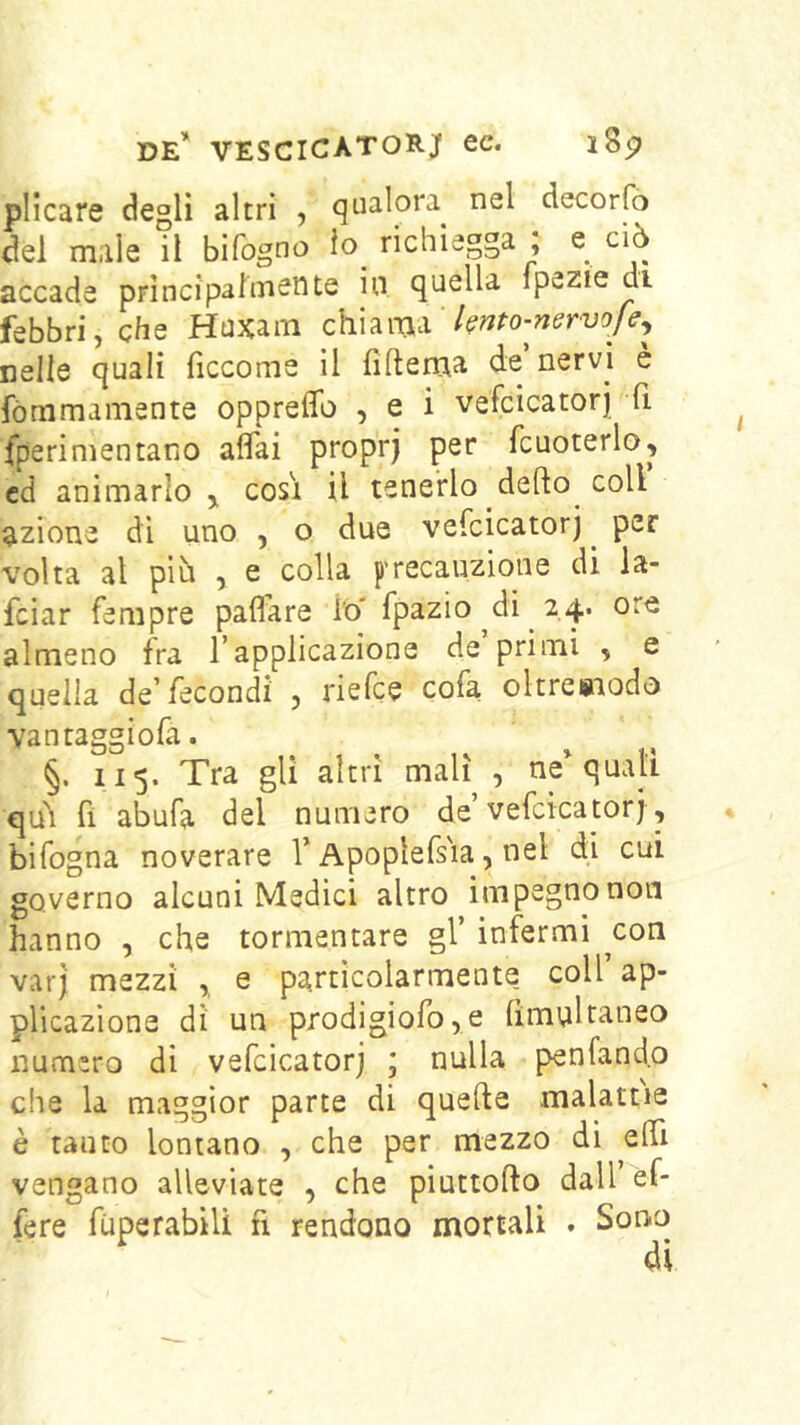 plicare degli altri , qualora nel decorfò del male il bifogno io richiegga ; e ciò accade prìncipaiuiente in quella ipezie di febbri, che Huxaiii bnto-nervo^ nelle quali ficcome il fìftema de nervi e fòmmamente oppreffo , e i vefcicatorj fi fperimentano aflai proprj per fcuoterlo, ed animarlo,, cosi il tenerlo deflo coll azione di uno , o due vefcicatorj ^ per volta al più , e colla precauzione di ia- fciar Tempre paflare To' fpazio di 24. ore almeno fra l’applicazione de primi , e quella de’fecondi , riefce cofa oltresaodo vantaggiofa. §. 115. Tra gli altri mali , ne^ quali qu\ fi abufa del numero de’vefcicatorj, bifogna noverare T Apoplefs'ia, nel di cui governo alcuni Medici altro impegno non hanno , che tormentare gl’ infermi ^con varj mezzi ,, e particolarmente coll’ap- plicazione dì un prodigiofo,e fìmnltaneo numero di vefcicatorj ; nulla penfand.o die la maggior parte di quelle malattie è tanto lontano , che per mezzo di elTi vengano alleviate , che piuttoflo dall èf- fere fùperabili n rendono mortali . Sono di