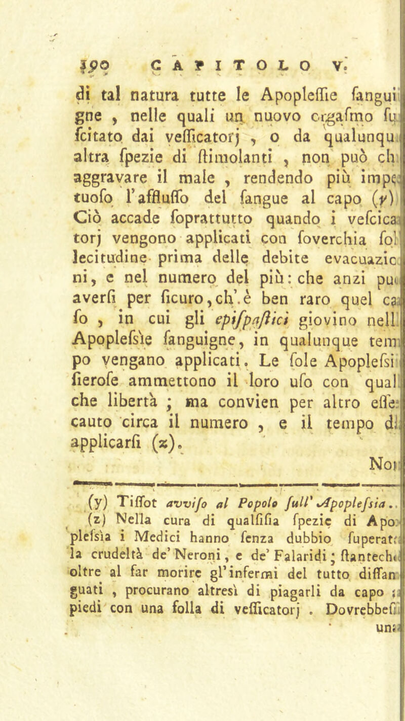 dì tal natura tutte le Apopleffie Tangui gne , nelle quali un. nuovo ci.garrno fq. fcitato dai veffìcatorj , o da qualunqu; altra fpezie di ftimolanti , non' può eh, aggravare il male , rendendo più imp^; tuofo raffluflb del fangue al capo (.y) Ciò accade foprattutto quando i vefcicaj torj vengono applicati con foverchia fol lecitudine- prima delle debite evacuazic. ni, e nel numero del piu: che anzi può averli per ficuro,ch’.è ben raro quel c^ì fo , in cui gli epifpnflkt giovino nellJ Apoplersie (anguigne, in qualunque temi po vengano applicati. Le fole Apoplefsi- fierofe ammettono il loro ufo con qual; che liberta ; ma convien per altro elle; cauto circa il numero , e il tempo di applicarfi (%). Nor (y) Tiffot avvifo al Popolo ftsir iApoptefsia (z) Nella cura di qualfifia fpezie di ApOD| plcisìa i Medici hanno fenza dubbio fuperatfi la crudeltà de’Neroni, e de’Falaridi * ftantech»( oltre al far morire gl’infermi del tutto diffan guati , procurano altresì di piagarli da capo ìì piedi con una folla di vcflìcatorj . DovrcbbelTi una